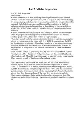 Lab 5 Cellular Respiration
Lab 5Cellular Respiration
Introduction:
Cellular respiration is an ATP producing catabolic process in which the ultimate
electron acceptor is an inorganic molecule, such as oxygen. It is the release of energy
from organic compounds by metabolic chemical oxidation in the mitochondria within
each cell. Carbohydrates, proteins, and fats can all be metabolized as fuel, but
cellular respiration is most often described as the oxidation of glucose, as follows:
C6H12O6 + 6O2 в†’ 6CO2 + 6H2O + 686 kilocalories of energy/mole of glucose
oxidized
Cellular respiration involves glycolysis, the Krebs cycle, and the electron transport
chain. Glycolysis is a catabolic pathway that occurs in the cytosol and partially
oxidizes glucose into ... Show more content on Helpwriting.net ...
Then place a small wad of absorbent cotton in the bottom of each vial and, using the
pipette or syringe, saturate the cotton with 15 % KOH. Be sure not to get the KOH
on the sides of the respirometer. Then place a small wad of non absorbent cotton on
top of the KOH soaked absorbent cotton. Repeat these steps to make the other five
respirometers. It is important to use about the same amount of cotton and KOH in
each vial.
Next, place the first set of germinating peas, dry peas and beads and beads alone in
vials 1,2, and 3. Place the second set of germinating peas, dry peas and beads, and
glass beads in vials 4,5, and 6. Insert the stoppers in each vial with the proper pipette.
Place a washer on each of the pipettes to be used as a weight.
Make a sling using masking tape and attach it to each side of the water baths to
hold the pipettes out of the water during the equilibration period of 10 minutes.
Vials 1,2, and 3 should be in the bath containing water at room temperature. Vials 4,
5, and 6 should be in the bath containing water that is 10oC. After the equilibration
period, immerse all six respirometers into the water completely. Water will enter the
pipette for a short distance and stop. If the water does not stop, there is a leak.
Make sure the pipettes are facing a direction from where you can read them. The
vials should not be shifted during the experiment and your hands should not be placed
in
 