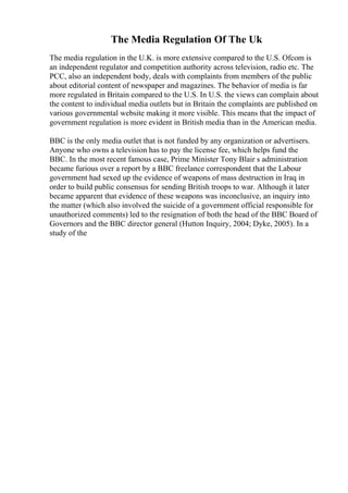 The Media Regulation Of The Uk
The media regulation in the U.K. is more extensive compared to the U.S. Ofcom is
an independent regulator and competition authority across television, radio etc. The
PCC, also an independent body, deals with complaints from members of the public
about editorial content of newspaper and magazines. The behavior of media is far
more regulated in Britain compared to the U.S. In U.S. the views can complain about
the content to individual media outlets but in Britain the complaints are published on
various governmental website making it more visible. This means that the impact of
government regulation is more evident in British media than in the American media.
BBC is the only media outlet that is not funded by any organization or advertisers.
Anyone who owns a television has to pay the license fee, which helps fund the
BBC. In the most recent famous case, Prime Minister Tony Blair s administration
became furious over a report by a BBC freelance correspondent that the Labour
government had sexed up the evidence of weapons of mass destruction in Iraq in
order to build public consensus for sending British troops to war. Although it later
became apparent that evidence of these weapons was inconclusive, an inquiry into
the matter (which also involved the suicide of a government official responsible for
unauthorized comments) led to the resignation of both the head of the BBC Board of
Governors and the BBC director general (Hutton Inquiry, 2004; Dyke, 2005). In a
study of the
 