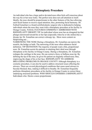 Rhinoplasty Procedure
An individual who has a large and/or deviated nose often feels self conscious about
the way his or her nose looks. The perfect nose does not call attention to itself.
Ideally, the nose should be proportionate to the other features of the face allowing
each facial feature to receive equal attention; thus, promoting facial harmony. Dr.
Farbod Esmailian is a board certified plastic surgeon who is dedicated to helping
individuals attain the nose they want with a rhinoplasty procedure at his facility in
Orange County. NASAL FEATURES COMMONLY ADDRESSED WITH
RHINOPLASTY DROOPY TIP An individual whose nose has an elongated tip that
plunges downward toward his or her lips (especially when he or she smiles) has a
droopy tip. Dr. Esmailian can correct a droopy tip... Show more content on
Helpwriting.net ...
NARROWING THE NOSE During a rhinoplasty, Dr. Esmailian can narrow the
nostrils, the bridge or both: The narrowing of the nose often enhances facial
definition. TIP DEFINITION The majority of people want a thin, proportional
nose. Dr. Esmailian assists his patients in attaining their ideal nose through
rhinoplasty at his facility in Orange County. During a rhinoplasty, Dr. Esmailian
reshapes the cartilage in the nose. He can correct a boxy or bulbous nose tip. By
defining the tip of the nose, he gives his patient an elegantly refined nose; thus,
improving the shape of his or her face. RHINOPLASTY TO ADDRESS
BREATHING PROBLEMS IN ORANGE COUNTY Although rhinoplasty is a
cosmetic procedure, it can also be used to address structural issues affecting the
airways. There are several physiological conditions that cause nasal airways to
become blocked; thus, making it difficult to breathe. Dr. Esmailian frequently
performs rhinoplasty procedures at his facility in Orange County to correct these
underlying structural problems. WHO SHOULD CONSIDER A RHINOPLASTY?
Individuals who: Desire a more proportionate
 