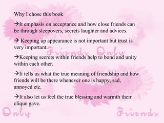 Why I chose this book It emphasis on acceptance and how close friends can be through sleepovers, secrets laughter and advices. Keeping up appearance is not important but trust is very important. Keeping secrets within friends help to bond and unity within each other.  It tells us what the true meaning of friendship and how friends will be there whenever one is happy, sad, annoyed etc. It also let us feel the true blessing and warmth their clique gave. 