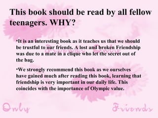 This book should be read by all fellow teenagers. WHY? It is an interesting book as it teaches us that we should be trustful to our friends. A lost and broken Friendship was due to a mate in a clique who let the secret out of the bag.  We strongly recommend this book as we ourselves have gained much after reading this book, learning that friendship is very important in our daily life. This coincides with the importance of Olympic value.  