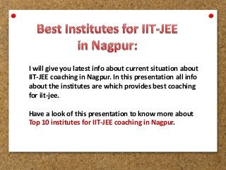 I will give you latest info about current situation about
IIT-JEE coaching in Nagpur. In this presentation all info
about the institutes are which provides best coaching
for iit-jee.
Have a look of this presentation to know more about
Top 10 institutes for IIT-JEE coaching in Nagpur.
 