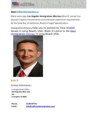 About Californiaimmigration.us
Many years ago, Los Angeles Immigration Attorney Brian D. Lerner has
passed a rigorous examination and extensive experience requirements
by the State Bar of California, Board of Legal Specialization.
Immigration Attorney help you to protect by Visa related
issues in Long Beach, USA. Brain D Lerner is the best
immigration Attorney in Long Beach USA.
Brian D
Contact Information:-
Los Angeles Branch Office
4515 Eagle Rock Blvd. Suite
104
Los Angeles, CA 90041
Phone: 3234547591
Email: Info@californiaimmigration.com
 