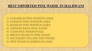 BEST IMPORTED PINE WOOD IN HALDWANI
1) CANADIAN PINE WOOD PLANKS
2) GERMAN PINE WOOD PLANKS
3) RUSSIAN PINE WOOD PLANKS
4) 20MM RUSSIAN PINE WOOD
5) 12MM PINE WOOD PANEL
6) BROWN RUSSIAN PINE WOOD
7) SOUTHERN YELLOW PINE WOOD
8) PINE WOOD FLOORING PLANKS
 