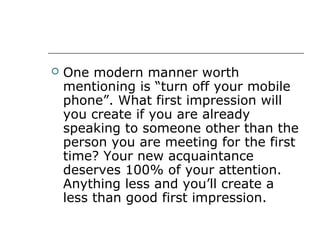  One modern manner worth
mentioning is “turn off your mobile
phone”. What first impression will
you create if you are already
speaking to someone other than the
person you are meeting for the first
time? Your new acquaintance
deserves 100% of your attention.
Anything less and you’ll create a
less than good first impression.
 