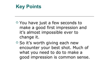 Key Points
 You have just a few seconds to
make a good first impression and
it’s almost impossible ever to
change it.
 So it’s worth giving each new
encounter your best shot. Much of
what you need to do to make a
good impression is common sense.
 