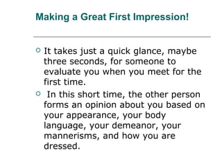 Making a Great First Impression!
 It takes just a quick glance, maybe
three seconds, for someone to
evaluate you when you meet for the
first time.
 In this short time, the other person
forms an opinion about you based on
your appearance, your body
language, your demeanor, your
mannerisms, and how you are
dressed.
 