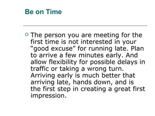 Be on Time
 The person you are meeting for the
first time is not interested in your
“good excuse” for running late. Plan
to arrive a few minutes early. And
allow flexibility for possible delays in
traffic or taking a wrong turn.
Arriving early is much better that
arriving late, hands down, and is
the first step in creating a great first
impression.
 