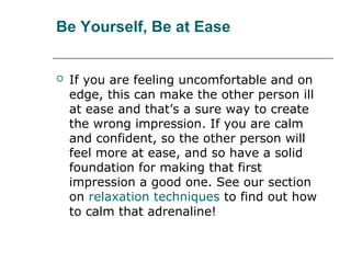 Be Yourself, Be at Ease
 If you are feeling uncomfortable and on
edge, this can make the other person ill
at ease and that’s a sure way to create
the wrong impression. If you are calm
and confident, so the other person will
feel more at ease, and so have a solid
foundation for making that first
impression a good one. See our section
on relaxation techniques to find out how
to calm that adrenaline!
 