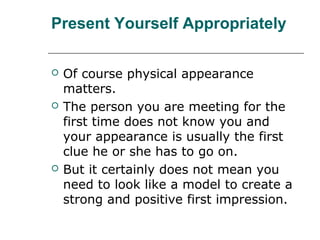 Present Yourself Appropriately
 Of course physical appearance
matters.
 The person you are meeting for the
first time does not know you and
your appearance is usually the first
clue he or she has to go on.
 But it certainly does not mean you
need to look like a model to create a
strong and positive first impression.
 