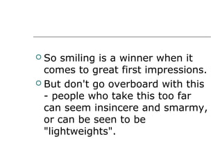  So smiling is a winner when it
comes to great first impressions.
 But don't go overboard with this
- people who take this too far
can seem insincere and smarmy,
or can be seen to be
"lightweights".
 