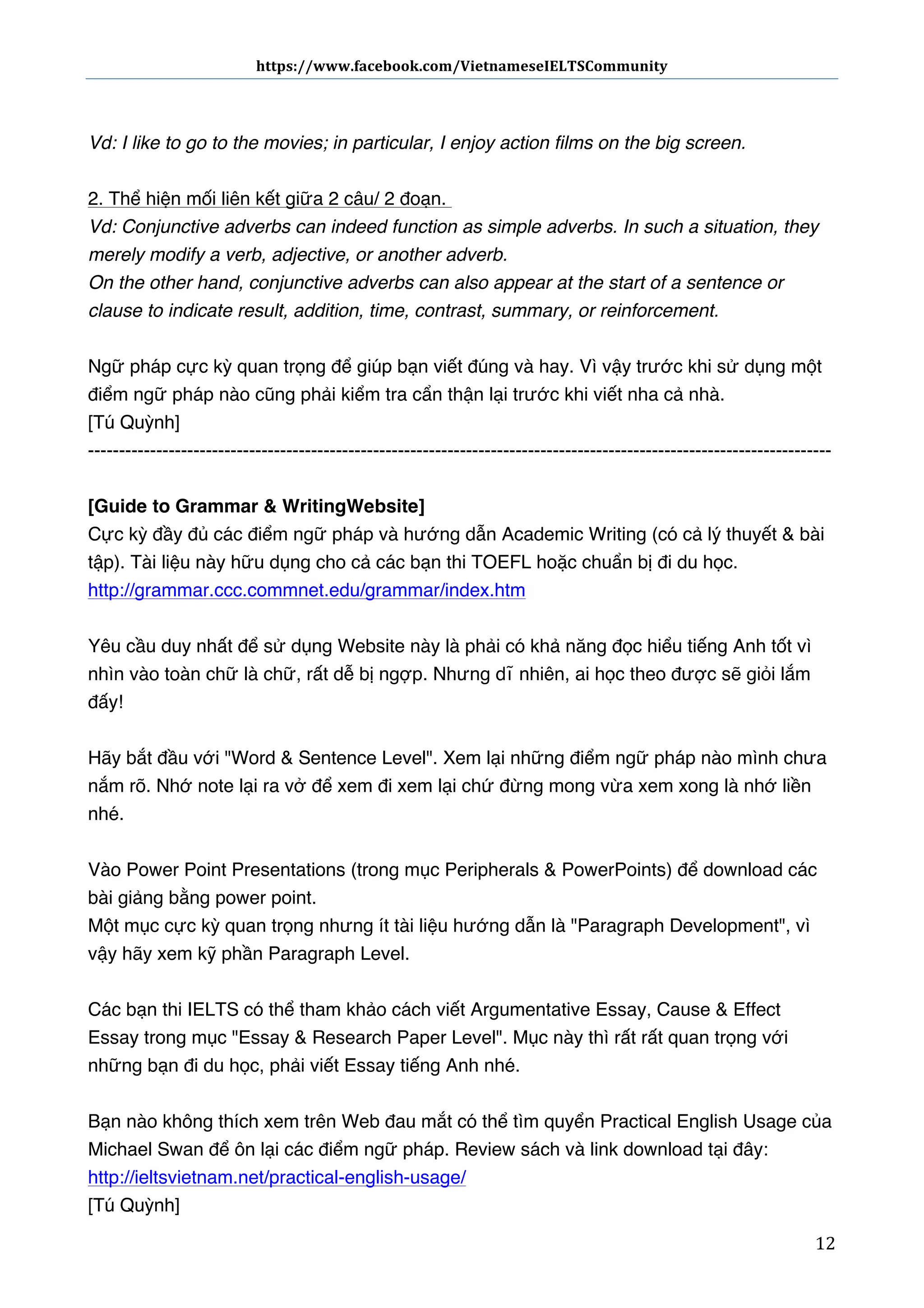 https://www.facebook.com/VietnameseIELTSCommunity	
  	
  	
  	
  	
  	
  

	
  	
  	
  	
  	
  	
  
	
  
Vd: I like to go to the movies; in particular, I enjoy action films on the big screen.
2. Thể hiện mối liên kết giữa 2 câu/ 2 đoạn.  
Vd: Conjunctive adverbs can indeed function as simple adverbs. In such a situation, they
merely modify a verb, adjective, or another adverb.
On the other hand, conjunctive adverbs can also appear at the start of a sentence or
clause to indicate result, addition, time, contrast, summary, or reinforcement.
Ngữ pháp cực kỳ quan trọng để giúp bạn viết đúng và hay. Vì vậy trước khi sử dụng một
điểm ngữ pháp nào cũng phải kiểm tra cẩn thận lại trước khi viết nha cả nhà.
[Tú Quỳnh]
-----------------------------------------------------------------------------------------------------------------------[Guide to Grammar & Writing Website]
Cực kỳ đầy đủ các điểm ngữ pháp và hướng dẫn Academic Writing (có cả lý thuyết & bài
tập). Tài liệu này hữu dụng cho cả các bạn thi TOEFL hoặc chuẩn bị đi du học.  
http://grammar.ccc.commnet.edu/grammar/index.htm
Yêu cầu duy nhất để sử dụng Website này là phải có khả năng đọc hiểu tiếng Anh tốt vì
nhìn vào toàn chữ là chữ, rất dễ bị ngợp. Nhưng dĩ nhiên, ai học theo được sẽ giỏi lắm
đấy!
Hãy bắt đầu với "Word & Sentence Level". Xem lại những điểm ngữ pháp nào mình chưa
nắm rõ. Nhớ note lại ra vở để xem đi xem lại chứ đừng mong vừa xem xong là nhớ liền
nhé.
Vào Power Point Presentations (trong mục Peripherals & PowerPoints) để download các
bài giảng bằng power point.
Một mục cực kỳ quan trọng nhưng ít tài liệu hướng dẫn là "Paragraph Development", vì
vậy hãy xem kỹ phần Paragraph Level.
Các bạn thi IELTS có thể tham khảo cách viết Argumentative Essay, Cause & Effect
Essay trong mục "Essay & Research Paper Level".  Mục này thì rất rất quan trọng với
những bạn đi du học, phải viết Essay tiếng Anh nhé.
Bạn nào không thích xem trên Web đau mắt có thể tìm quyển Practical English Usage của
Michael Swan để ôn lại các điểm ngữ pháp. Review sách và link download tại đây:
http://ieltsvietnam.net/practical-english-usage/
[Tú Quỳnh]
	
  

12	
  

 