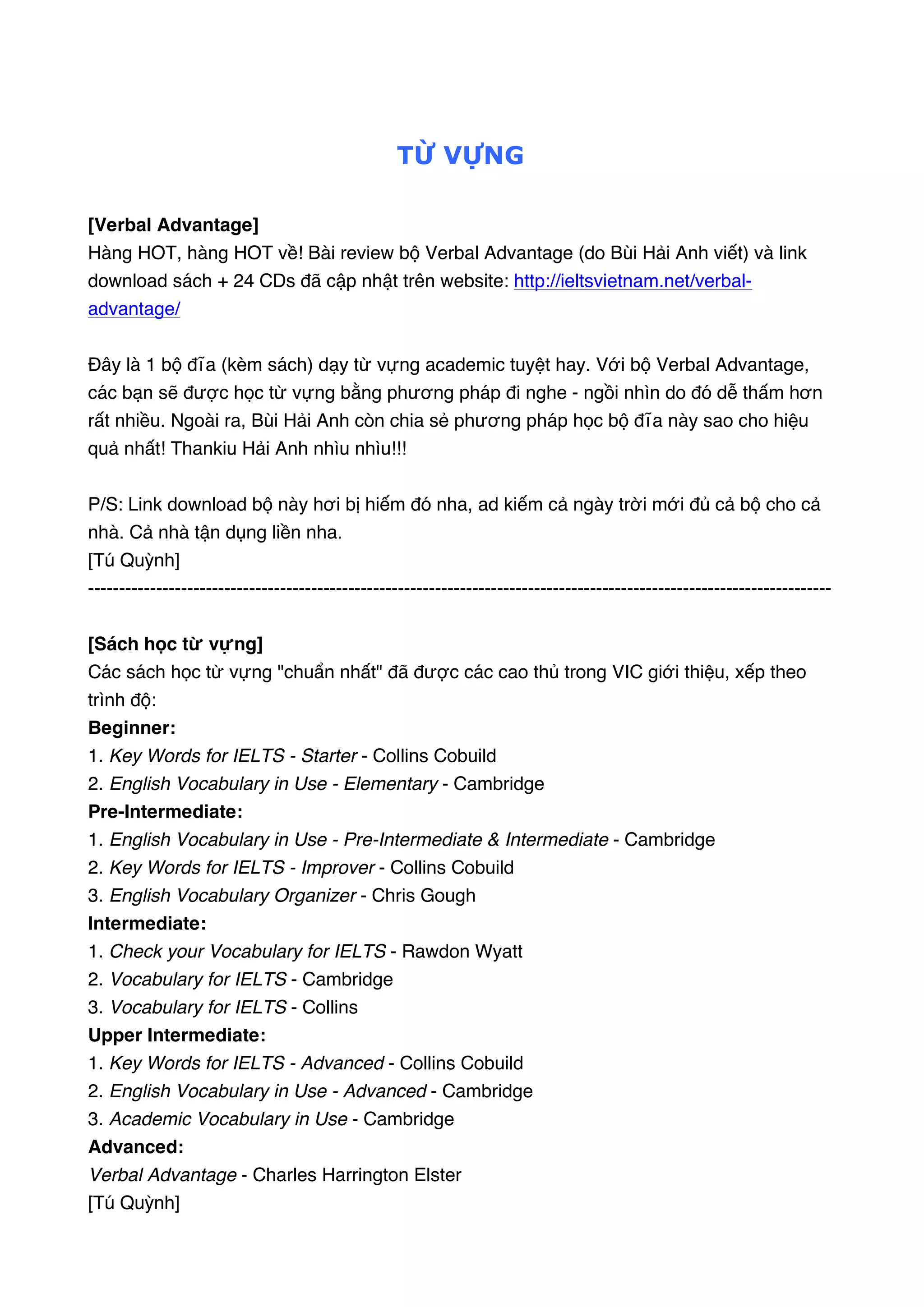  

TỪ VỰNG
[Verbal Advantage]
Hàng HOT, hàng HOT về! Bài review bộ Verbal Advantage (do Bùi Hải Anh viết) và link
download sách + 24 CDs đã cập nhật trên website: http://ieltsvietnam.net/verbaladvantage/
Đây là 1 bộ đĩa (kèm sách) dạy từ vựng academic tuyệt hay. Với bộ Verbal Advantage,
các bạn sẽ được học từ vựng bằng phương pháp đi nghe - ngồi nhìn do đó dễ thấm hơn
rất nhiều. Ngoài ra, Bùi Hải Anh còn chia sẻ phương pháp học bộ đĩa này sao cho hiệu
quả nhất! Thankiu Hải Anh nhìu nhìu!!!
P/S: Link download bộ này hơi bị hiếm đó nha, ad kiếm cả ngày trời mới đủ cả bộ cho cả
nhà. Cả nhà tận dụng liền nha.
[Tú Quỳnh]
-----------------------------------------------------------------------------------------------------------------------[Sách học từ vựng]
Các sách học từ vựng "chuẩn nhất" đã được các cao thủ trong VIC giới thiệu, xếp theo
trình độ: 
Beginner:
1. Key Words for IELTS - Starter - Collins Cobuild  
2. English Vocabulary in Use - Elementary - Cambridge
Pre-Intermediate:
1. English Vocabulary in Use - Pre-Intermediate & Intermediate - Cambridge 
2. Key Words for IELTS - Improver - Collins Cobuild  
3. English Vocabulary Organizer - Chris Gough
Intermediate:
1. Check your Vocabulary for IELTS - Rawdon Wyatt  
2. Vocabulary for IELTS - Cambridge  
3. Vocabulary for IELTS - Collins
Upper Intermediate:
1. Key Words for IELTS - Advanced - Collins Cobuild 
2. English Vocabulary in Use - Advanced - Cambridge 
3. Academic Vocabulary in Use - Cambridge
Advanced:  
Verbal Advantage - Charles Harrington Elster
[Tú Quỳnh]

 