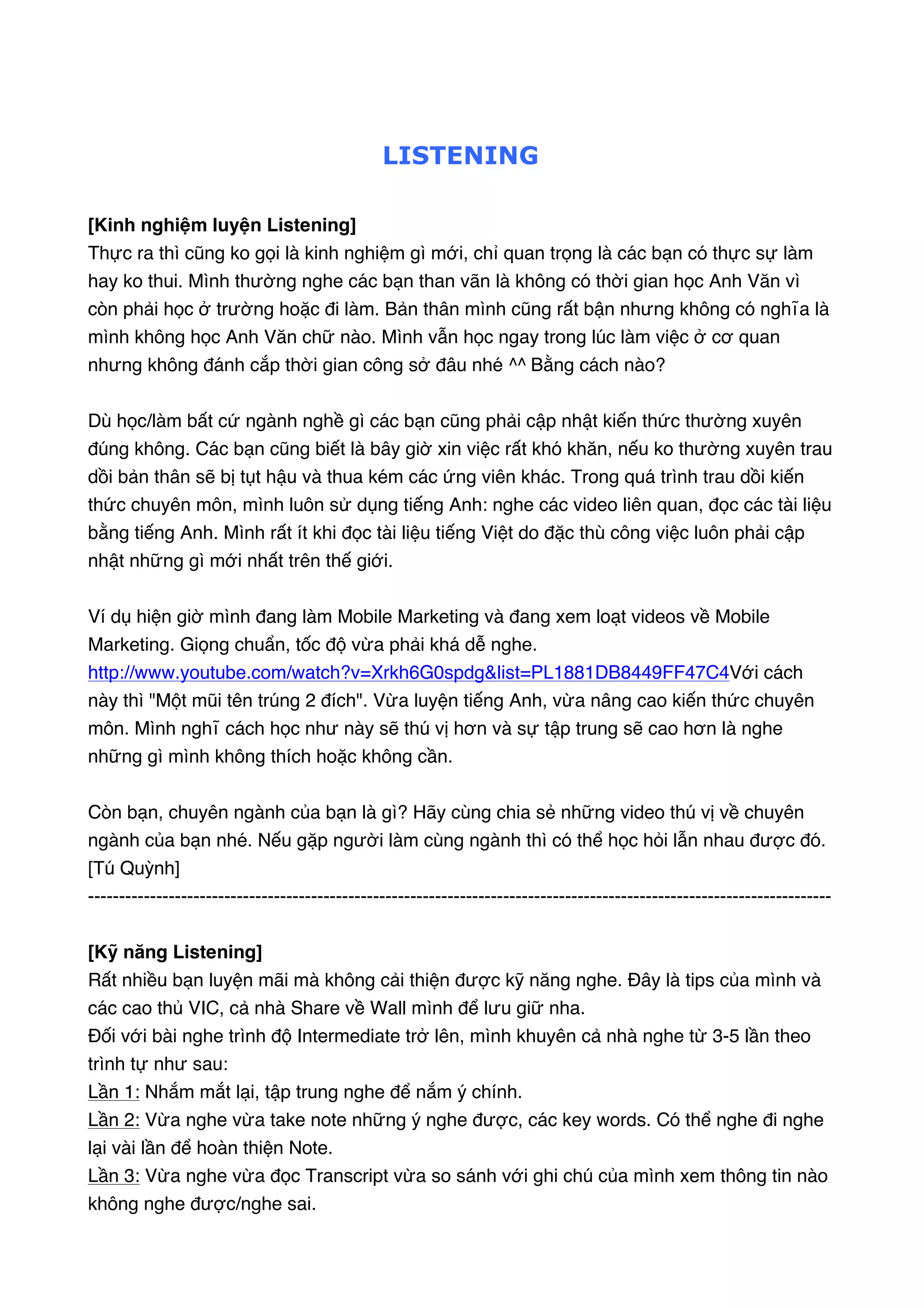  

LISTENING
[Kinh nghiệm luyện Listening]  
Thực ra thì cũng ko gọi là kinh nghiệm gì mới, chỉ quan trọng là các bạn có thực sự làm
hay ko thui. Mình thường nghe các bạn than vãn là không có thời gian học Anh Văn vì
còn phải học ở trường hoặc đi làm. Bản thân mình cũng rất bận nhưng không có nghĩa là
mình không học Anh Văn chữ nào. Mình vẫn học ngay trong lúc làm việc ở cơ quan
nhưng không đánh cắp thời gian công sở đâu nhé ^^ Bằng cách nào?
Dù học/làm bất cứ ngành nghề gì các bạn cũng phải cập nhật kiến thức thường xuyên
đúng không. Các bạn cũng biết là bây giờ xin việc rất khó khăn, nếu ko thường xuyên trau
dồi bản thân sẽ bị tụt hậu và thua kém các ứng viên khác. Trong quá trình trau dồi kiến
thức chuyên môn, mình luôn sử dụng tiếng Anh: nghe các video liên quan, đọc các tài liệu
bằng tiếng Anh. Mình rất ít khi đọc tài liệu tiếng Việt do đặc thù công việc luôn phải cập
nhật những gì mới nhất trên thế giới.
Ví dụ hiện giờ mình đang làm Mobile Marketing và đang xem loạt videos về Mobile
Marketing. Giọng chuẩn, tốc độ vừa phải khá dễ nghe.
http://www.youtube.com/watch?v=Xrkh6G0spdg&list=PL1881DB8449FF47C4 Với cách
này thì "Một mũi tên trúng 2 đích". Vừa luyện tiếng Anh, vừa nâng cao kiến thức chuyên
môn. Mình nghĩ cách học như này sẽ thú vị hơn và sự tập trung sẽ cao hơn là nghe
những gì mình không thích hoặc không cần.
Còn bạn, chuyên ngành của bạn là gì? Hãy cùng chia sẻ những video thú vị về chuyên
ngành của bạn nhé. Nếu gặp người làm cùng ngành thì có thể học hỏi lẫn nhau được đó.
[Tú Quỳnh]
-----------------------------------------------------------------------------------------------------------------------[Kỹ năng Listening]
Rất nhiều bạn luyện mãi mà không cải thiện được kỹ năng nghe. Đây là tips của mình và
các cao thủ VIC, cả nhà Share về Wall mình để lưu giữ nha.
Đối với bài nghe trình độ Intermediate trở lên, mình khuyên cả nhà nghe từ 3-5 lần theo
trình tự như sau:
Lần 1: Nhắm mắt lại, tập trung nghe để nắm ý chính.  
Lần 2: Vừa nghe vừa take note những ý nghe được, các key words. Có thể nghe đi nghe
lại vài lần để hoàn thiện Note.  
Lần 3: Vừa nghe vừa đọc Transcript vừa so sánh với ghi chú của mình xem thông tin nào
không nghe được/nghe sai.  

 