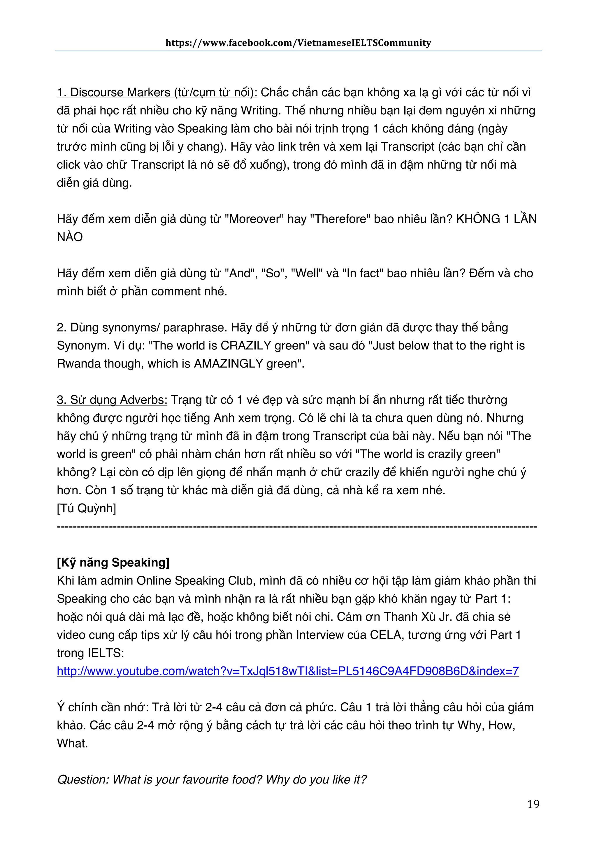 https://www.facebook.com/VietnameseIELTSCommunity	
  	
  	
  	
  	
  	
  

	
  	
  	
  	
  	
  	
  
	
  
1. Discourse Markers (từ/cụm từ nối): Chắc chắn các bạn không xa lạ gì với các từ nối vì
đã phải học rất nhiều cho kỹ năng Writing. Thế nhưng nhiều bạn lại đem nguyên xi những
từ nối của Writing vào Speaking làm cho bài nói trịnh trọng 1 cách không đáng (ngày
trước mình cũng bị lỗi y chang). Hãy vào link trên và xem lại Transcript (các bạn chỉ cần
click vào chữ Transcript là nó sẽ đổ xuống), trong đó mình đã in đậm những từ nối mà
diễn giả dùng.
Hãy đếm xem diễn giả dùng từ "Moreover" hay "Therefore" bao nhiêu lần? KHÔNG 1 LẦN
NÀO
Hãy đếm xem diễn giả dùng từ "And", "So", "Well" và "In fact" bao nhiêu lần? Đếm và cho
mình biết ở phần comment nhé.
2. Dùng synonyms/ paraphrase. Hãy để ý những từ đơn giản đã được thay thế bằng
Synonym. Ví dụ: "The world is CRAZILY green" và sau đó "Just below that to the right is
Rwanda though, which is AMAZINGLY green".
3. Sử dụng Adverbs: Trạng từ có 1 vẻ đẹp và sức mạnh bí ẩn nhưng rất tiếc thường
không được người học tiếng Anh xem trọng. Có lẽ chỉ là ta chưa quen dùng nó. Nhưng
hãy chú ý những trạng từ mình đã in đậm trong Transcript của bài này. Nếu bạn nói "The
world is green" có phải nhàm chán hơn rất nhiều so với "The world is crazily green"
không? Lại còn có dịp lên giọng để nhấn mạnh ở chữ crazily để khiến người nghe chú ý
hơn. Còn 1 số trạng từ khác mà diễn giả đã dùng, cả nhà kể ra xem nhé.
[Tú Quỳnh]
-----------------------------------------------------------------------------------------------------------------------[Kỹ năng Speaking]
Khi làm admin Online Speaking Club, mình đã có nhiều cơ hội tập làm giám khảo phần thi
Speaking cho các bạn và mình nhận ra là rất nhiều bạn gặp khó khăn ngay từ Part 1:
hoặc nói quá dài mà lạc đề, hoặc không biết nói chi. Cám ơn Thanh Xù Jr. đã chia sẻ
video cung cấp tips xử lý câu hỏi trong phần Interview của CELA, tương ứng với Part 1
trong IELTS:
http://www.youtube.com/watch?v=TxJql518wTI&list=PL5146C9A4FD908B6D&index=7
Ý chính cần nhớ: Trả lời từ 2-4 câu cả đơn cả phức. Câu 1 trả lời thẳng câu hỏi của giám
khảo. Các câu 2-4 mở rộng ý bằng cách tự trả lời các câu hỏi theo trình tự Why, How,
What.
Question: What is your favourite food? Why do you like it?
	
  

19	
  

 
