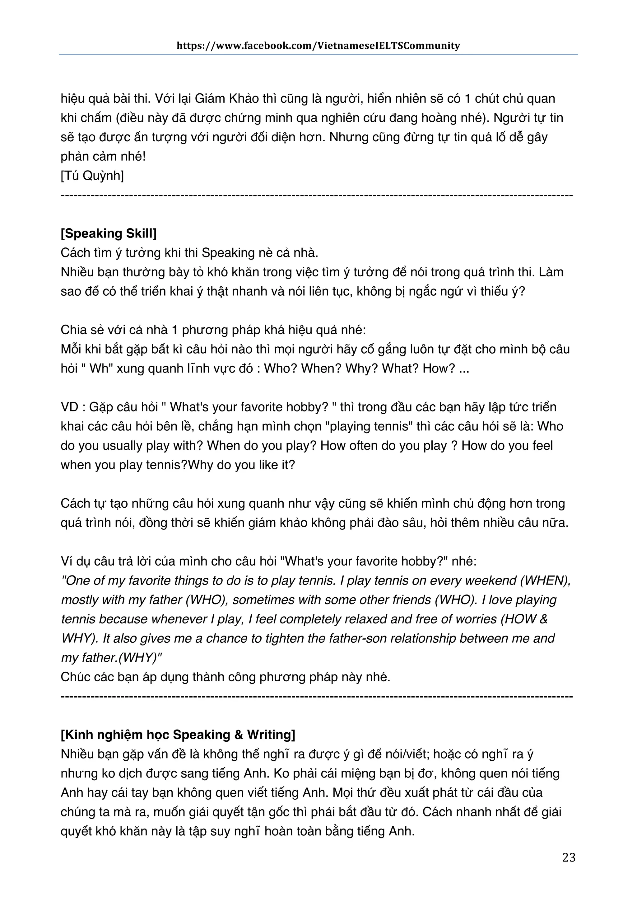https://www.facebook.com/VietnameseIELTSCommunity	
  	
  	
  	
  	
  	
  

	
  	
  	
  	
  	
  	
  
	
  
hiệu quả bài thi. Với lại Giám Khảo thì cũng là người, hiển nhiên sẽ có 1 chút chủ quan
khi chấm (điều này đã được chứng minh qua nghiên cứu đang hoàng nhé). Người tự tin
sẽ tạo được ấn tượng với người đối diện hơn. Nhưng cũng đừng tự tin quá lố dễ gây
phản cảm nhé!
[Tú Quỳnh]
-----------------------------------------------------------------------------------------------------------------------[Speaking Skill]
Cách tìm ý tưởng khi thi Speaking nè cả nhà.
Nhiều bạn thường bày tỏ khó khăn trong việc tìm ý tưởng để nói trong quá trình thi. Làm
sao để có thể triển khai ý thật nhanh và nói liên tục, không bị ngắc ngứ vì thiếu ý?
Chia sẻ với cả nhà 1 phương pháp khá hiệu quả nhé:
Mỗi khi bắt gặp bất kì câu hỏi nào thì mọi người hãy cố gắng luôn tự đặt cho mình bộ câu
hỏi " Wh" xung quanh lĩnh vực đó : Who? When? Why? What? How? ...
VD : Gặp câu hỏi " What's your favorite hobby? " thì trong đầu các bạn hãy lập tức triển
khai các câu hỏi bên lề, chẳng hạn mình chọn "playing tennis" thì các câu hỏi sẽ là: Who
do you usually play with?  When do you play?  How often do you play ? How do you feel
when you play tennis? Why do you like it?
Cách tự tạo những câu hỏi xung quanh như vậy cũng sẽ khiến mình chủ động hơn trong
quá trình nói, đồng thời sẽ khiến giám khảo không phải đào sâu, hỏi thêm nhiều câu nữa.
Ví dụ câu trả lời của mình cho câu hỏi "What's your favorite hobby?" nhé:
"One of my favorite things to do is to play tennis. I play tennis on every weekend (WHEN),
mostly with my father (WHO), sometimes with some other friends (WHO). I love playing
tennis because whenever I play, I feel completely relaxed and free of worries (HOW &
WHY). It also gives me a chance to tighten the father-son relationship between me and
my father.(WHY)"
Chúc các bạn áp dụng thành công phương pháp này nhé.
-----------------------------------------------------------------------------------------------------------------------[Kinh nghiệm học Speaking & Writing]
Nhiều bạn gặp vấn đề là không thể nghĩ ra được ý gì để nói/viết; hoặc có nghĩ ra ý
nhưng ko dịch được sang tiếng Anh. Ko phải cái miệng bạn bị đơ, không quen nói tiếng
Anh hay cái tay bạn không quen viết tiếng Anh. Mọi thứ đều xuất phát từ cái đầu của
chúng ta mà ra, muốn giải quyết tận gốc thì phải bắt đầu từ đó. Cách nhanh nhất để giải
quyết khó khăn này là tập suy nghĩ hoàn toàn bằng tiếng Anh.
	
  

23	
  

 