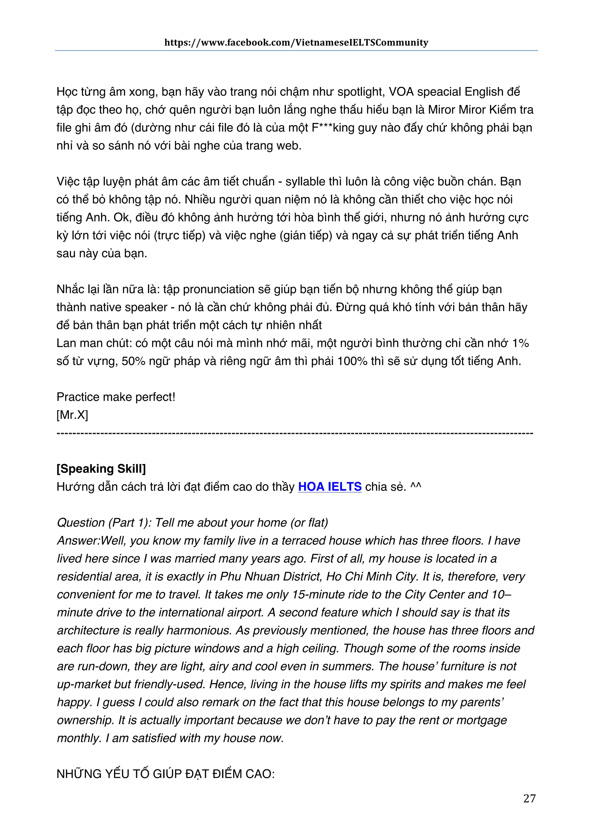 https://www.facebook.com/VietnameseIELTSCommunity	
  	
  	
  	
  	
  	
  

	
  	
  	
  	
  	
  	
  
	
  
Học từng âm xong, bạn hãy vào trang nói chậm như spotlight, VOA speacial English để
tập đọc theo họ, chớ quên người bạn luôn lắng nghe thấu hiểu bạn là Miror Miror Kiểm tra
file ghi âm đó (dường như cái file đó là của một F***king guy nào đấy chứ không phải bạn
nhỉ và so sánh nó với bài nghe của trang web.
Việc tập luyện phát âm các âm tiết chuẩn - syllable thì luôn là công việc buồn chán. Bạn
có thể bỏ không tập nó. Nhiều người quan niệm nó là không cần thiết cho việc học nói
tiếng Anh. Ok, điều đó không ảnh hưởng tới hòa bình thế giới, nhưng nó ảnh hưởng cực
kỳ lớn tới việc nói (trực tiếp) và việc nghe (gián tiếp) và ngay cả sự phát triển tiếng Anh
sau này của bạn.
Nhắc lại lần nữa là: tập pronunciation sẽ giúp bạn tiến bộ nhưng không thể giúp bạn
thành native speaker - nó là cần chứ không phải đủ. Đừng quá khó tính với bản thân hãy
để bản thân bạn phát triển một cách tự nhiên nhất
Lan man chút: có một câu nói mà mình nhớ mãi, một người bình thường chỉ cần nhớ 1%
số từ vựng, 50% ngữ pháp và riêng ngữ âm thì phải 100% thì sẽ sử dụng tốt tiếng Anh.
Practice make perfect!
[Mr.X]
-----------------------------------------------------------------------------------------------------------------------[Speaking Skill]
Hướng dẫn cách trả lời đạt điểm cao do thầy HOA IELTS chia sẻ. ^^
Question (Part 1): Tell me about your home (or flat)
Answer: Well, you know my family live in a terraced house which has three floors. I have
lived here since I was married many years ago. First of all, my house is located in a
residential area, it is exactly in Phu Nhuan District, Ho Chi Minh City. It is, therefore, very
convenient for me to travel. It takes me only 15-minute ride to the City Center and 10–
minute drive to the international airport. A second feature which I should say is that its
architecture is really harmonious. As previously mentioned, the house has three floors and
each floor has big picture windows and a high ceiling. Though some of the rooms inside
are run-down, they are light, airy and cool even in summers. The house’ furniture is not
up-market but friendly-used. Hence, living in the house lifts my spirits and makes me feel
happy. I guess I could also remark on the fact that this house belongs to my parents’
ownership. It is actually important because we don’t have to pay the rent or mortgage
monthly. I am satisfied with my house now.
NHỮNG YẾU TỐ GIÚP ĐẠT ĐIỂM CAO:
	
  

27	
  

 