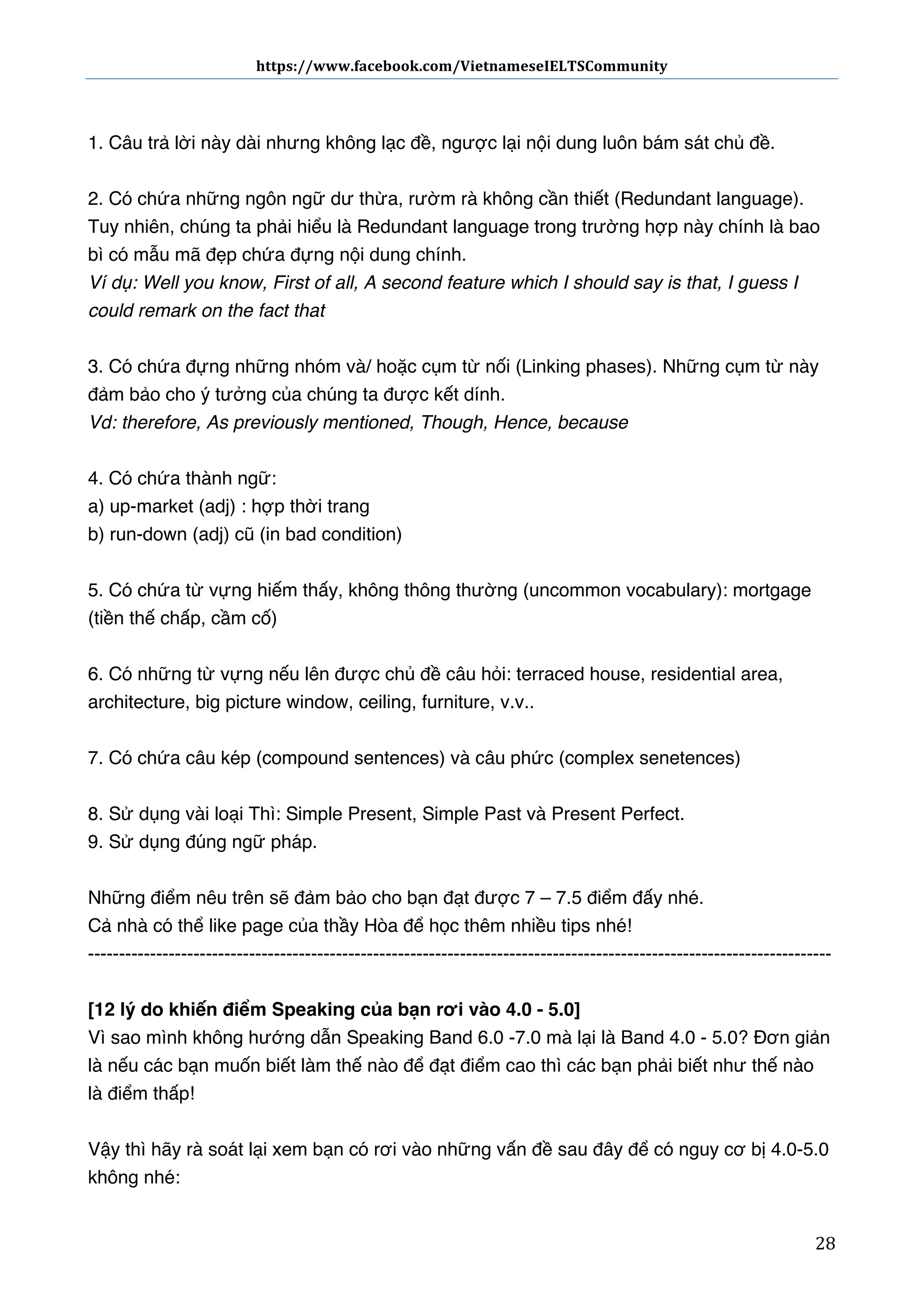 https://www.facebook.com/VietnameseIELTSCommunity	
  	
  	
  	
  	
  	
  

	
  	
  	
  	
  	
  	
  
	
  
1. Câu trả lời này dài nhưng không lạc đề, ngược lại nội dung luôn bám sát chủ đề.
2. Có chứa những ngôn ngữ dư thừa, rườm rà không cần thiết (Redundant language).
Tuy nhiên, chúng ta phải hiểu là Redundant language trong trường hợp này chính là bao
bì có mẫu mã đẹp chứa đựng nội dung chính.
Ví dụ: Well you know, First of all, A second feature which I should say is that, I guess I
could remark on the fact that
3. Có chứa đựng những nhóm và/ hoặc cụm từ nối (Linking phases). Những cụm từ này
đảm bảo cho ý tưởng của chúng ta được kết dính. 
Vd: therefore, As previously mentioned, Though, Hence, because
4. Có chứa thành ngữ:  
a) up-market (adj) : hợp thời trang 
b) run-down (adj) cũ (in bad condition)
5. Có chứa từ vựng hiếm thấy, không thông thường (uncommon vocabulary): mortgage
(tiền thế chấp, cầm cố)
6. Có những từ vựng nếu lên được chủ đề câu hỏi: terraced house, residential area,
architecture, big picture window, ceiling, furniture, v.v..
7. Có chứa câu kép (compound sentences) và câu phức (complex senetences)
8. Sử dụng vài loại Thì: Simple Present, Simple Past và Present Perfect.
9. Sử dụng đúng ngữ pháp.
Những điểm nêu trên sẽ đảm bảo cho bạn đạt được 7 – 7.5 điểm đấy nhé.
Cả nhà có thể like page của thầy Hòa để học thêm nhiều tips nhé!
-----------------------------------------------------------------------------------------------------------------------[12 lý do khiến điểm Speaking của bạn rơi vào 4.0 - 5.0]
Vì sao mình không hướng dẫn Speaking Band 6.0 -7.0 mà lại là Band 4.0 - 5.0? Đơn giản
là nếu các bạn muốn biết làm thế nào để đạt điểm cao thì các bạn phải biết như thế nào
là điểm thấp!
Vậy thì hãy rà soát lại xem bạn có rơi vào những vấn đề sau đây để có nguy cơ bị 4.0-5.0
không nhé:
	
  

28	
  

 