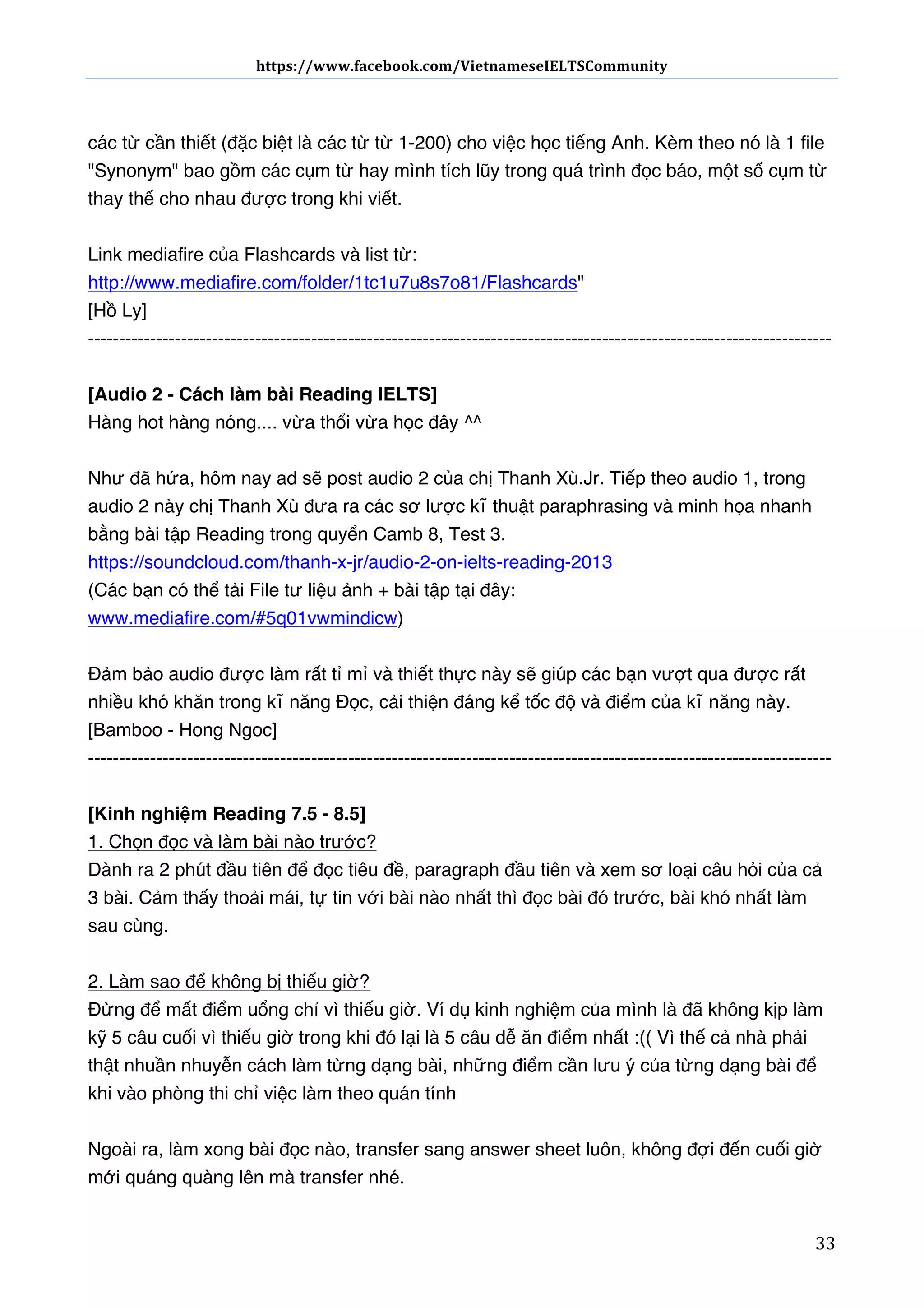 https://www.facebook.com/VietnameseIELTSCommunity	
  	
  	
  	
  	
  	
  

	
  	
  	
  	
  	
  	
  
	
  
các từ cần thiết (đặc biệt là các từ từ 1-200) cho việc học tiếng Anh. Kèm theo nó là 1 file
"Synonym" bao gồm các cụm từ hay mình tích lũy trong quá trình đọc báo, một số cụm từ
thay thế cho nhau được trong khi viết.
Link mediafire của Flashcards và list từ:
http://www.mediafire.com/folder/1tc1u7u8s7o81/Flashcards"
[Hồ Ly]
-----------------------------------------------------------------------------------------------------------------------[Audio 2 - Cách làm bài Reading IELTS]
Hàng hot hàng nóng.... vừa thổi vừa học đây ^^
Như đã hứa, hôm nay ad sẽ post audio 2 của chị Thanh Xù.Jr. Tiếp theo audio 1, trong
audio 2 này chị Thanh Xù đưa ra các sơ lược kĩ thuật paraphrasing và minh họa nhanh
bằng bài tập Reading trong quyển Camb 8, Test 3.
https://soundcloud.com/thanh-x-jr/audio-2-on-ielts-reading-2013
(Các bạn có thể tải File tư liệu ảnh + bài tập tại đây:
www.mediafire.com/#5q01vwmindicw)
Đảm bảo audio được làm rất tỉ mỉ và thiết thực này sẽ giúp các bạn vượt qua được rất
nhiều khó khăn trong kĩ năng Đọc, cải thiện đáng kể tốc độ và điểm của kĩ năng này.
[Bamboo - Hong Ngoc]
-----------------------------------------------------------------------------------------------------------------------[Kinh nghiệm Reading 7.5 - 8.5]
1. Chọn đọc và làm bài nào trước?
Dành ra 2 phút đầu tiên để đọc tiêu đề, paragraph đầu tiên và xem sơ loại câu hỏi của cả
3 bài. Cảm thấy thoải mái, tự tin với bài nào nhất thì đọc bài đó trước, bài khó nhất làm
sau cùng.
2. Làm sao để không bị thiếu giờ?
Đừng để mất điểm uổng chỉ vì thiếu giờ. Ví dụ kinh nghiệm của mình là đã không kịp làm
kỹ 5 câu cuối vì thiếu giờ trong khi đó lại là 5 câu dễ ăn điểm nhất :(( Vì thế cả nhà phải
thật nhuần nhuyễn cách làm từng dạng bài, những điểm cần lưu ý của từng dạng bài để
khi vào phòng thi chỉ việc làm theo quán tính
Ngoài ra, làm xong bài đọc nào, transfer sang answer sheet luôn, không đợi đến cuối giờ
mới quáng quàng lên mà transfer nhé.
	
  

33	
  

 