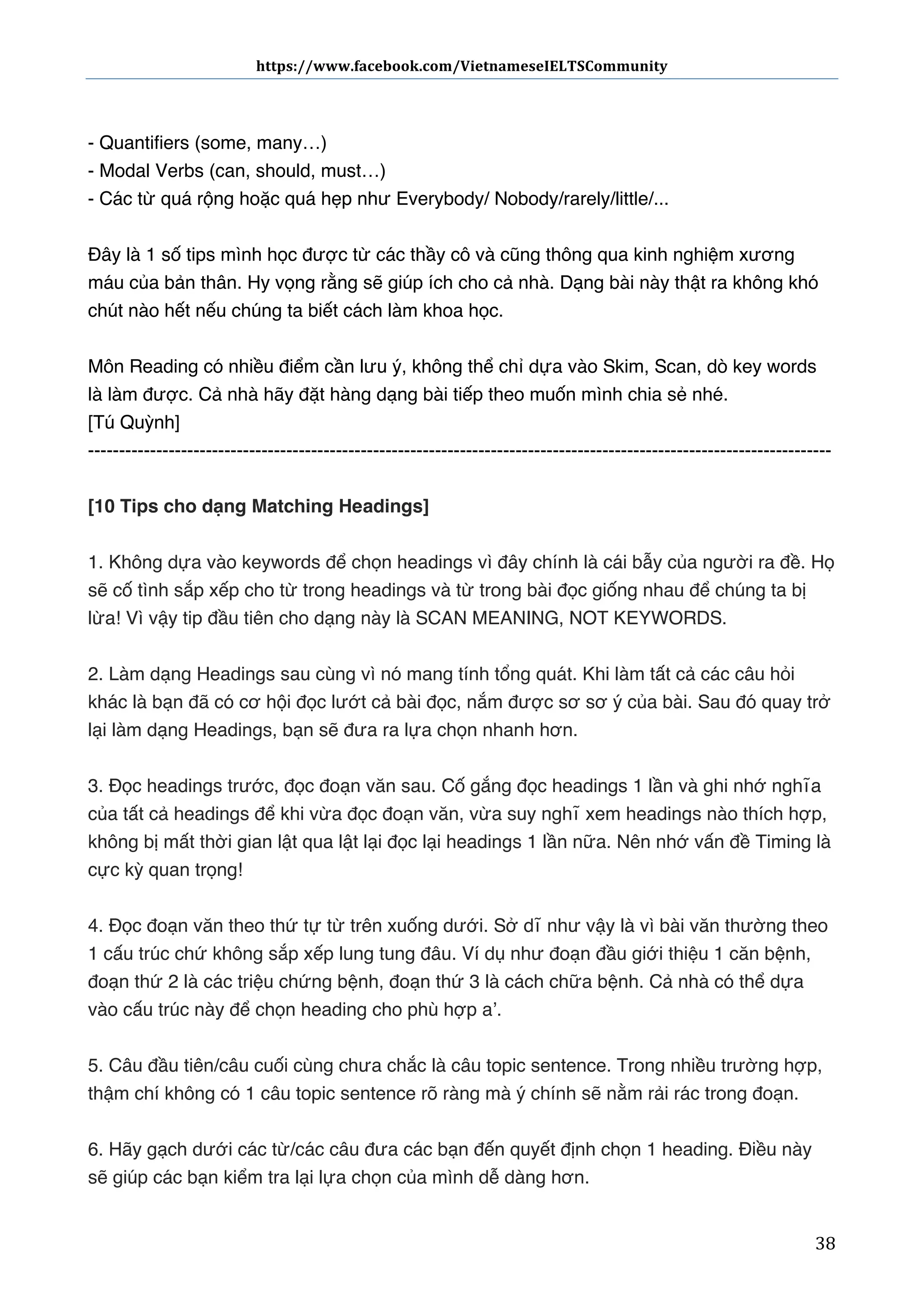 https://www.facebook.com/VietnameseIELTSCommunity	
  	
  	
  	
  	
  	
  

	
  	
  	
  	
  	
  	
  
	
  
- Quantifiers (some, many…)
- Modal Verbs (can, should, must…)
- Các từ quá rộng hoặc quá hẹp như Everybody/ Nobody/rarely/little/...
Đây là 1 số tips mình học được từ các thầy cô và cũng thông qua kinh nghiệm xương
máu của bản thân. Hy vọng rằng sẽ giúp ích cho cả nhà. Dạng bài này thật ra không khó
chút nào hết nếu chúng ta biết cách làm khoa học.
Môn Reading có nhiều điểm cần lưu ý, không thể chỉ dựa vào Skim, Scan, dò key words
là làm được. Cả nhà hãy đặt hàng dạng bài tiếp theo muốn mình chia sẻ nhé.
[Tú Quỳnh]
-----------------------------------------------------------------------------------------------------------------------[10 Tips cho dạng Matching Headings]
1. Không dựa vào keywords để chọn headings vì đây chính là cái bẫy của người ra đề. Họ
sẽ cố tình sắp xếp cho từ trong headings và từ trong bài đọc giống nhau để chúng ta bị
lừa! Vì vậy tip đầu tiên cho dạng này là SCAN MEANING, NOT KEYWORDS.
2. Làm dạng Headings sau cùng vì nó mang tính tổng quát. Khi làm tất cả các câu hỏi
khác là bạn đã có cơ hội đọc lướt cả bài đọc, nắm được sơ sơ ý của bài. Sau đó quay trở
lại làm dạng Headings, bạn sẽ đưa ra lựa chọn nhanh hơn.
3. Đọc headings trước, đọc đoạn văn sau. Cố gắng đọc headings 1 lần và ghi nhớ nghĩa
của tất cả headings để khi vừa đọc đoạn văn, vừa suy nghĩ xem headings nào thích hợp,
không bị mất thời gian lật qua lật lại đọc lại headings 1 lần nữa. Nên nhớ vấn đề Timing là
cực kỳ quan trọng!
4. Đọc đoạn văn theo thứ tự từ trên xuống dưới. Sở dĩ như vậy là vì bài văn thường theo
1 cấu trúc chứ không sắp xếp lung tung đâu. Ví dụ như đoạn đầu giới thiệu 1 căn bệnh,
đoạn thứ 2 là các triệu chứng bệnh, đoạn thứ 3 là cách chữa bệnh. Cả nhà có thể dựa
vào cấu trúc này để chọn heading cho phù hợp a’.
5. Câu đầu tiên/câu cuối cùng chưa chắc là câu topic sentence. Trong nhiều trường hợp,
thậm chí không có 1 câu topic sentence rõ ràng mà ý chính sẽ nằm rải rác trong đoạn.
6. Hãy gạch dưới các từ/các câu đưa các bạn đến quyết định chọn 1 heading. Điều này
sẽ giúp các bạn kiểm tra lại lựa chọn của mình dễ dàng hơn.
	
  

38	
  

 