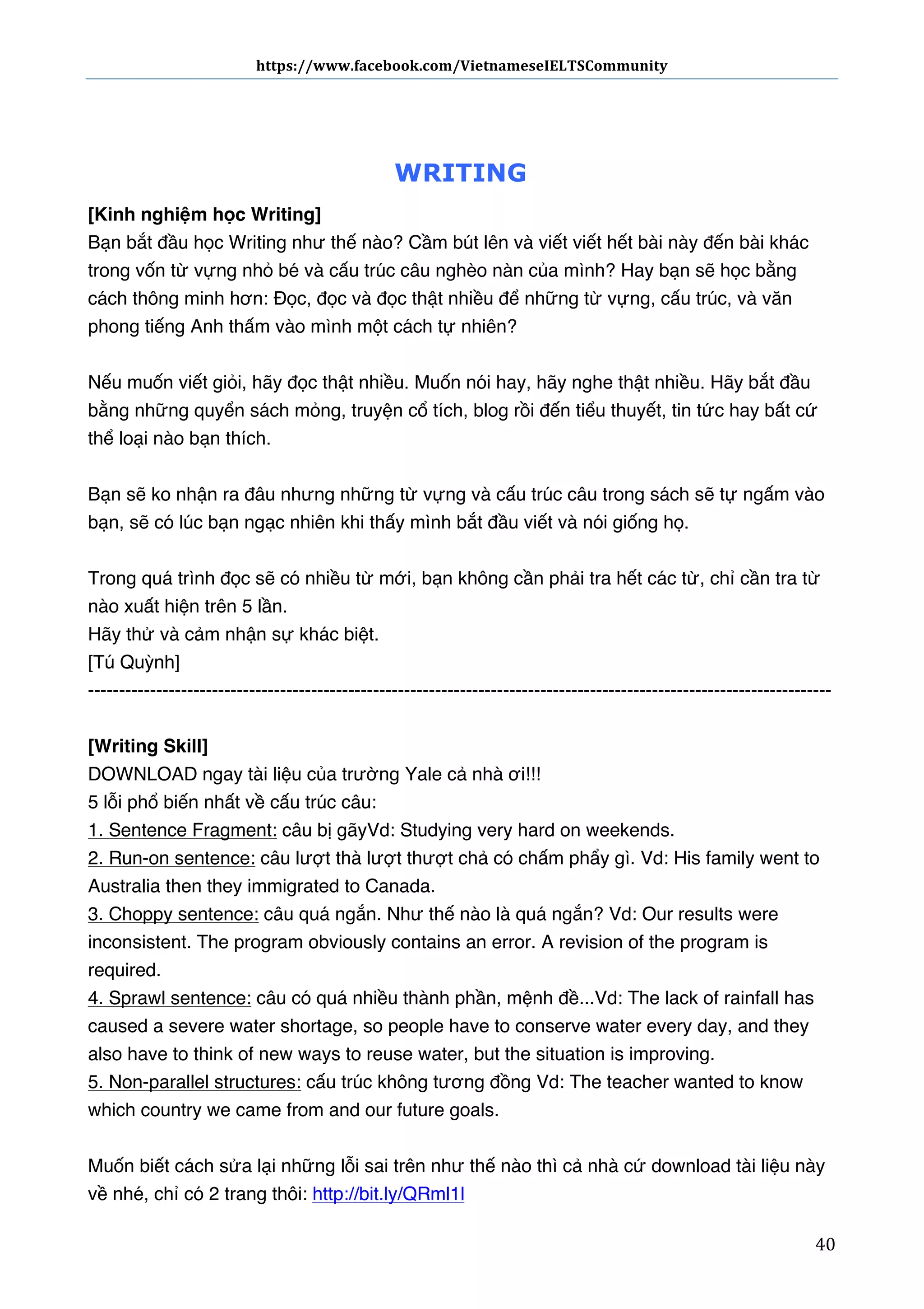 https://www.facebook.com/VietnameseIELTSCommunity	
  	
  	
  	
  	
  	
  

	
  	
  	
  	
  	
  	
  

WRITING
[Kinh nghiệm học Writing]
Bạn bắt đầu học Writing như thế nào? Cầm bút lên và viết viết hết bài này đến bài khác
trong vốn từ vựng nhỏ bé và cấu trúc câu nghèo nàn của mình? Hay bạn sẽ học bằng
cách thông minh hơn: Đọc, đọc và đọc thật nhiều để những từ vựng, cấu trúc, và văn
phong tiếng Anh thấm vào mình một cách tự nhiên?
Nếu muốn viết giỏi, hãy đọc thật nhiều. Muốn nói hay, hãy nghe thật nhiều. Hãy bắt đầu
bằng những quyển sách mỏng, truyện cổ tích, blog rồi đến tiểu thuyết, tin tức hay bất cứ
thể loại nào bạn thích.
Bạn sẽ ko nhận ra đâu nhưng những từ vựng và cấu trúc câu trong sách sẽ tự ngấm vào
bạn, sẽ có lúc bạn ngạc nhiên khi thấy mình bắt đầu viết và nói giống họ.
Trong quá trình đọc sẽ có nhiều từ mới, bạn không cần phải tra hết các từ, chỉ cần tra từ
nào xuất hiện trên 5 lần.
Hãy thử và cảm nhận sự khác biệt.
[Tú Quỳnh]
-----------------------------------------------------------------------------------------------------------------------[Writing Skill]
DOWNLOAD ngay tài liệu của trường Yale cả nhà ơi!!!
5 lỗi phổ biến nhất về cấu trúc câu:
1. Sentence Fragment: câu bị gãy Vd: Studying very hard on weekends.
2. Run-on sentence: câu lượt thà lượt thượt chả có chấm phẩy gì.  Vd: His family went to
Australia then they immigrated to Canada.
3. Choppy sentence: câu quá ngắn. Như thế nào là quá ngắn?  Vd: Our results were
inconsistent. The program obviously contains an error. A revision of the program is
required.
4. Sprawl sentence: câu có quá nhiều thành phần, mệnh đề... Vd: The lack of rainfall has
caused a severe water shortage, so people have to conserve water every day, and they
also have to think of new ways to reuse water, but the situation is improving.
5. Non-parallel structures: cấu trúc không tương đồng  Vd: The teacher wanted to know
which country we came from and our future goals.
Muốn biết cách sửa lại những lỗi sai trên như thế nào thì cả nhà cứ download tài liệu này
về nhé, chỉ có 2 trang thôi: http://bit.ly/QRml1l
	
  

40	
  

 