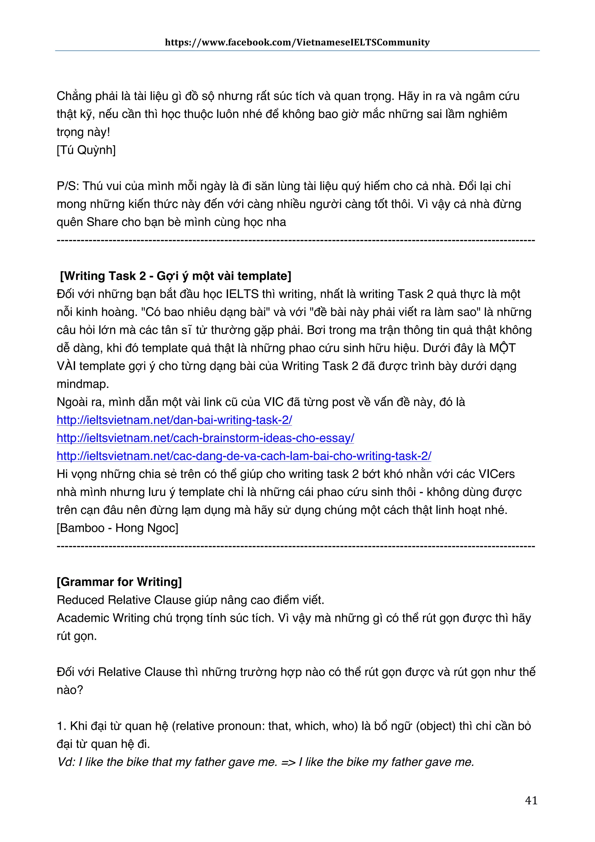 https://www.facebook.com/VietnameseIELTSCommunity	
  	
  	
  	
  	
  	
  

	
  	
  	
  	
  	
  	
  
Chẳng phải là tài liệu gì đồ sộ nhưng rất súc tích và quan trọng. Hãy in ra và ngâm cứu
thật kỹ, nếu cần thì học thuộc luôn nhé để không bao giờ mắc những sai lầm nghiêm
trọng này!
[Tú Quỳnh]
P/S: Thú vui của mình mỗi ngày là đi săn lùng tài liệu quý hiếm cho cả nhà. Đổi lại chỉ
mong những kiến thức này đến với càng nhiều người càng tốt thôi. Vì vậy cả nhà đừng
quên Share cho bạn bè mình cùng học nha
-----------------------------------------------------------------------------------------------------------------------[Writing Task 2 - Gợi ý một vài template] 
Đối với những bạn bắt đầu học IELTS thì writing, nhất là writing Task 2 quả thực là một
nỗi kinh hoàng. "Có bao nhiêu dạng bài" và với "đề bài này phải viết ra làm sao" là những
câu hỏi lớn mà các tân sĩ tử thường gặp phải. Bơi trong ma trận thông tin quả thật không
dễ dàng, khi đó template quả thật là những phao cứu sinh hữu hiệu. Dưới đây là MỘT
VÀI template gợi ý cho từng dạng bài của Writing Task 2 đã được trình bày dưới dạng
mindmap.
Ngoài ra, mình dẫn một vài link cũ của VIC đã từng post về vấn đề này, đó là
http://ieltsvietnam.net/dan-bai-writing-task-2/ 
http://ieltsvietnam.net/cach-brainstorm-ideas-cho-essay/ 
http://ieltsvietnam.net/cac-dang-de-va-cach-lam-bai-cho-writing-task-2/ 
Hi vọng những chia sẻ trên có thể giúp cho writing task 2 bớt khó nhằn với các VICers
nhà mình nhưng lưu ý template chỉ là những cái phao cứu sinh thôi - không dùng được
trên cạn đâu nên đừng lạm dụng mà hãy sử dụng chúng một cách thật linh hoạt nhé.
[Bamboo - Hong Ngoc]
-----------------------------------------------------------------------------------------------------------------------[Grammar for Writing]
Reduced Relative Clause giúp nâng cao điểm viết.
Academic Writing chú trọng tính súc tích. Vì vậy mà những gì có thể rút gọn được thì hãy
rút gọn.
Đối với Relative Clause thì những trường hợp nào có thể rút gọn được và rút gọn như thế
nào?
1. Khi đại từ quan hệ (relative pronoun: that, which, who) là bổ ngữ (object) thì chỉ cần bỏ
đại từ quan hệ đi.
Vd: I like the bike that my father gave me. => I like the bike my father gave me.  
	
  

41	
  

 