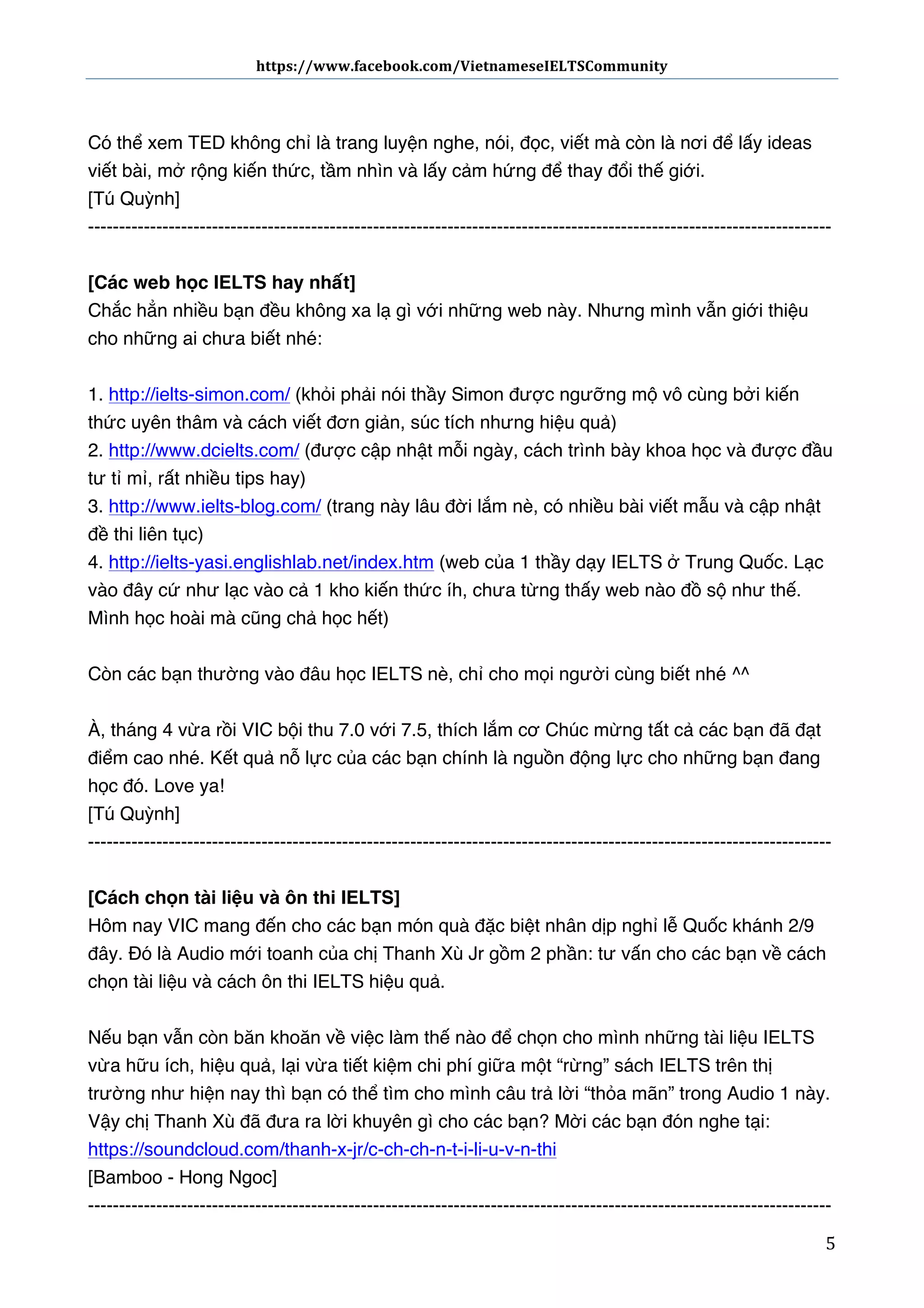 https://www.facebook.com/VietnameseIELTSCommunity	
  	
  	
  	
  	
  	
  

	
  	
  	
  	
  	
  	
  
	
  
Có thể xem TED không chỉ là trang luyện nghe, nói, đọc, viết mà còn là nơi để lấy ideas
viết bài, mở rộng kiến thức, tầm nhìn và lấy cảm hứng để thay đổi thế giới.
[Tú Quỳnh]
-----------------------------------------------------------------------------------------------------------------------[Các web học IELTS hay nhất]
Chắc hẳn nhiều bạn đều không xa lạ gì với những web này. Nhưng mình vẫn giới thiệu
cho những ai chưa biết nhé: 
1. http://ielts-simon.com/ (khỏi phải nói thầy Simon được ngưỡng mộ vô cùng bởi kiến
thức uyên thâm và cách viết đơn giản, súc tích nhưng hiệu quả)
2. http://www.dcielts.com/ (được cập nhật mỗi ngày, cách trình bày khoa học và được đầu
tư tỉ mỉ, rất nhiều tips hay)
3. http://www.ielts-blog.com/ (trang này lâu đời lắm nè, có nhiều bài viết mẫu và cập nhật
đề thi liên tục)
4. http://ielts-yasi.englishlab.net/index.htm (web của 1 thầy dạy IELTS ở Trung Quốc. Lạc
vào đây cứ như lạc vào cả 1 kho kiến thức íh, chưa từng thấy web nào đồ sộ như thế.
Mình học hoài mà cũng chả học hết)
Còn các bạn thường vào đâu học IELTS nè, chỉ cho mọi người cùng biết nhé ^^
À, tháng 4 vừa rồi VIC bội thu 7.0 với 7.5, thích lắm cơ Chúc mừng tất cả các bạn đã đạt
điểm cao nhé. Kết quả nỗ lực của các bạn chính là nguồn động lực cho những bạn đang
học đó. Love ya!
[Tú Quỳnh]
-----------------------------------------------------------------------------------------------------------------------[Cách chọn tài liệu và ôn thi IELTS]
Hôm nay VIC mang đến cho các bạn món quà đặc biệt nhân dịp nghỉ lễ Quốc khánh 2/9
đây. Đó là Audio mới toanh của chị Thanh Xù Jr gồm 2 phần: tư vấn cho các bạn về cách
chọn tài liệu và cách ôn thi IELTS hiệu quả.
Nếu bạn vẫn còn băn khoăn về việc làm thế nào để chọn cho mình những tài liệu IELTS
vừa hữu ích, hiệu quả, lại vừa tiết kiệm chi phí giữa một “rừng” sách IELTS trên thị
trường như hiện nay thì bạn có thể tìm cho mình câu trả lời “thỏa mãn” trong Audio 1 này.
Vậy chị Thanh Xù đã đưa ra lời khuyên gì cho các bạn? Mời các bạn đón nghe tại:
https://soundcloud.com/thanh-x-jr/c-ch-ch-n-t-i-li-u-v-n-thi
[Bamboo - Hong Ngoc]
-----------------------------------------------------------------------------------------------------------------------	
  

5	
  

 