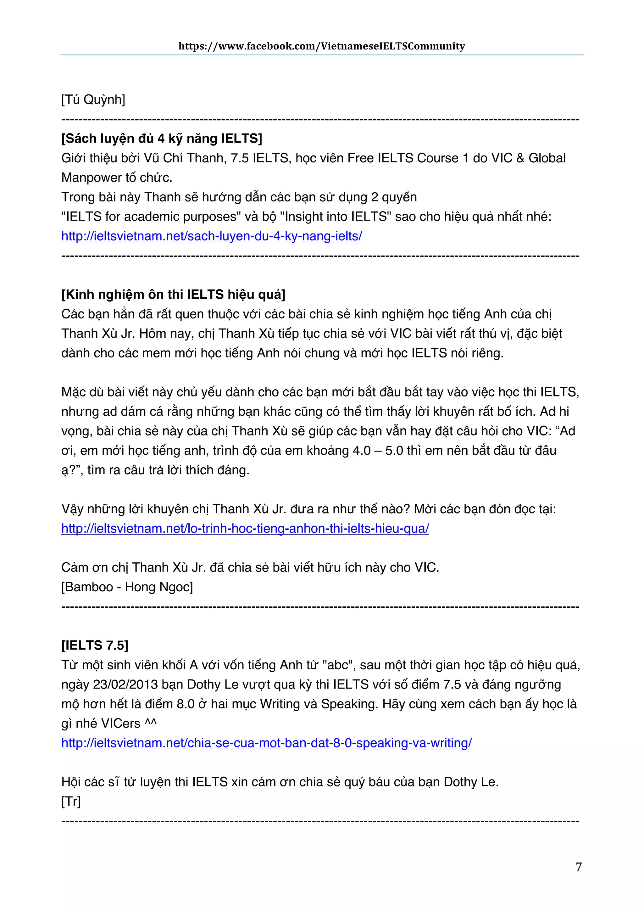 https://www.facebook.com/VietnameseIELTSCommunity	
  	
  	
  	
  	
  	
  

	
  	
  	
  	
  	
  	
  
	
  
[Tú Quỳnh]
-----------------------------------------------------------------------------------------------------------------------[Sách luyện đủ 4 kỹ năng IELTS]
Giới thiệu bởi Vũ Chí Thanh, 7.5 IELTS, học viên Free IELTS Course 1 do VIC & Global
Manpower tổ chức.
Trong bài này Thanh sẽ hướng dẫn các bạn sử dụng 2 quyển
"IELTS for academic purposes" và bộ "Insight into IELTS" sao cho hiệu quả nhất nhé:
http://ieltsvietnam.net/sach-luyen-du-4-ky-nang-ielts/
-----------------------------------------------------------------------------------------------------------------------[Kinh nghiệm ôn thi IELTS hiệu quả]
Các bạn hẳn đã rất quen thuộc với các bài chia sẻ kinh nghiệm học tiếng Anh của chị
Thanh Xù Jr. Hôm nay, chị Thanh Xù tiếp tục chia sẻ với VIC bài viết rất thú vị, đặc biệt
dành cho các mem mới học tiếng Anh nói chung và mới học IELTS nói riêng.
Mặc dù bài viết này chủ yếu dành cho các bạn mới bắt đầu bắt tay vào việc học thi IELTS,
nhưng ad dám cá rằng những bạn khác cũng có thể tìm thấy lời khuyên rất bổ ích. Ad hi
vọng, bài chia sẻ này của chị Thanh Xù sẽ giúp các bạn vẫn hay đặt câu hỏi cho VIC: “Ad
ơi, em mới học tiếng anh, trình độ của em khoảng 4.0 – 5.0 thì em nên bắt đầu từ đâu
ạ?”, tìm ra câu trả lời thích đáng.
Vậy những lời khuyên chị Thanh Xù Jr. đưa ra như thế nào? Mời các bạn đón đọc tại:
http://ieltsvietnam.net/lo-trinh-hoc-tieng-anhon-thi-ielts-hieu-qua/
Cảm ơn chị Thanh Xù Jr. đã chia sẻ bài viết hữu ích này cho VIC.
[Bamboo - Hong Ngoc]
-----------------------------------------------------------------------------------------------------------------------[IELTS 7.5]
Từ một sinh viên khối A với vốn tiếng Anh từ "abc", sau một thời gian học tập có hiệu quả,
ngày 23/02/2013 bạn Dothy Le vượt qua kỳ thi IELTS với số điểm 7.5 và đáng ngưỡng
mộ hơn hết là điểm 8.0 ở hai mục Writing và Speaking. Hãy cùng xem cách bạn ấy học là
gì nhé VICers ^^
http://ieltsvietnam.net/chia-se-cua-mot-ban-dat-8-0-speaking-va-writing/
Hội các sĩ tử luyện thi IELTS xin cám ơn chia sẻ quý báu của bạn Dothy Le.
[Tr]
-----------------------------------------------------------------------------------------------------------------------	
  

7	
  

 