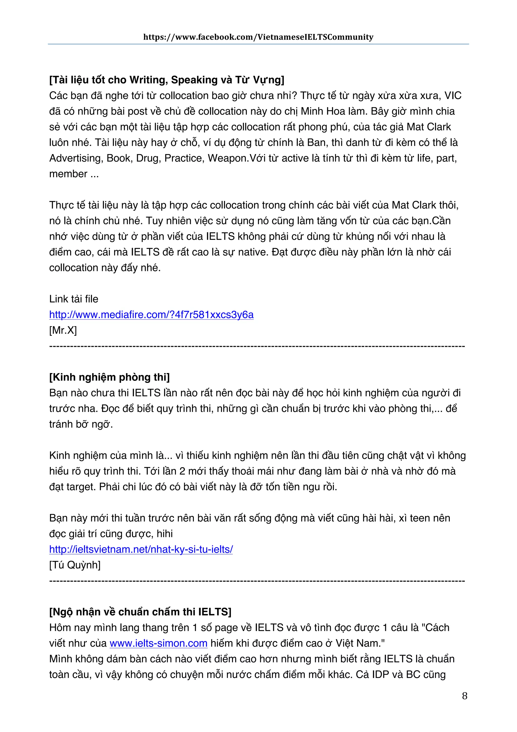 https://www.facebook.com/VietnameseIELTSCommunity	
  	
  	
  	
  	
  	
  

	
  	
  	
  	
  	
  	
  
	
  
[Tài liệu tốt cho Writing, Speaking và Từ Vựng] 
Các bạn đã nghe tới từ collocation bao giờ chưa nhỉ? Thực tế từ ngày xửa xừa xưa, VIC
đã có những bài post về chủ đề collocation này do chị Minh Hoa làm. Bây giờ mình chia
sẻ với các bạn một tài liệu tập hợp các collocation rất phong phú, của tác giả Mat Clark
luôn nhé. Tài liệu này hay ở chỗ, ví dụ động từ chính là Ban, thì danh từ đi kèm có thể là
Advertising, Book, Drug, Practice, Weapon. Với từ active là tính từ thì đi kèm từ life, part,
member ...
Thực tế tài liệu này là tập hợp các collocation trong chính các bài viết của Mat Clark thôi,
nó là chính chủ nhé. Tuy nhiên việc sử dụng nó cũng làm tăng vốn từ của các bạn. Cần
nhớ việc dùng từ ở phần viết của IELTS không phải cứ dùng từ khủng nối với nhau là
điểm cao, cái mà IELTS đề rất cao là sự native. Đạt được điều này phần lớn là nhờ cái
collocation này đấy nhé.
Link tải file
http://www.mediafire.com/?4f7r581xxcs3y6a
[Mr.X]
-----------------------------------------------------------------------------------------------------------------------[Kinh nghiệm phòng thi]
Bạn nào chưa thi IELTS lần nào rất nên đọc bài này để học hỏi kinh nghiệm của người đi
trước nha. Đọc để biết quy trình thi, những gì cần chuẩn bị trước khi vào phòng thi,... để
tránh bỡ ngỡ.
Kinh nghiệm của mình là... vì thiếu kinh nghiệm nên lần thi đầu tiên cũng chật vật vì không
hiểu rõ quy trình thi. Tới lần 2 mới thấy thoải mái như đang làm bài ở nhà và nhờ đó mà
đạt target. Phải chi lúc đó có bài viết này là đỡ tốn tiền ngu rồi.
Bạn này mới thi tuần trước nên bài văn rất sống động mà viết cũng hài hài, xì teen nên
đọc giải trí cũng được, hihi
http://ieltsvietnam.net/nhat-ky-si-tu-ielts/
[Tú Quỳnh]
-----------------------------------------------------------------------------------------------------------------------[Ngộ nhận về chuẩn chấm thi IELTS]
Hôm nay mình lang thang trên 1 số page về IELTS và vô tình đọc được 1 câu là "Cách
viết như của www.ielts-simon.com hiếm khi được điểm cao ở Việt Nam."
Mình không dám bàn cách nào viết điểm cao hơn nhưng mình biết rằng IELTS là chuẩn
toàn cầu, vì vậy không có chuyện mỗi nước chấm điểm mỗi khác. Cả IDP và BC cũng
	
  

8	
  

 