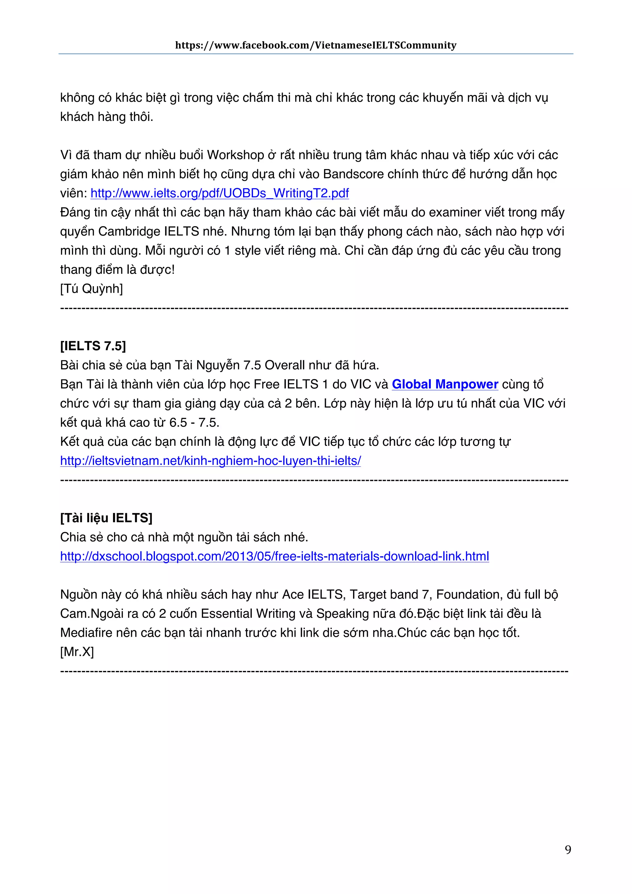 https://www.facebook.com/VietnameseIELTSCommunity	
  	
  	
  	
  	
  	
  

	
  	
  	
  	
  	
  	
  
	
  
không có khác biệt gì trong việc chấm thi mà chỉ khác trong các khuyến mãi và dịch vụ
khách hàng thôi.
Vì đã tham dự nhiều buổi Workshop ở rất nhiều trung tâm khác nhau và tiếp xúc với các
giám khảo nên mình biết họ cũng dựa chỉ vào Bandscore chính thức để hướng dẫn học
viên: http://www.ielts.org/pdf/UOBDs_WritingT2.pdf
Đáng tin cậy nhất thì các bạn hãy tham khảo các bài viết mẫu do examiner viết trong mấy
quyển Cambridge IELTS nhé. Nhưng tóm lại bạn thấy phong cách nào, sách nào hợp với
mình thì dùng. Mỗi người có 1 style viết riêng mà. Chỉ cần đáp ứng đủ các yêu cầu trong
thang điểm là được!
[Tú Quỳnh]
-----------------------------------------------------------------------------------------------------------------------[IELTS 7.5]
Bài chia sẻ của bạn Tài Nguyễn 7.5 Overall như đã hứa.
Bạn Tài là thành viên của lớp học Free IELTS 1 do VIC và Global Manpower cùng tổ
chức với sự tham gia giảng dạy của cả 2 bên. Lớp này hiện là lớp ưu tú nhất của VIC với
kết quả khá cao từ 6.5 - 7.5.
Kết quả của các bạn chính là động lực để VIC tiếp tục tổ chức các lớp tương tự
http://ieltsvietnam.net/kinh-nghiem-hoc-luyen-thi-ielts/
-----------------------------------------------------------------------------------------------------------------------[Tài liệu IELTS] 
Chia sẻ cho cả nhà một nguồn tải sách nhé. 
http://dxschool.blogspot.com/2013/05/free-ielts-materials-download-link.html 
Nguồn này có khá nhiều sách hay như Ace IELTS, Target band 7, Foundation, đủ full bộ
Cam. Ngoài ra có 2 cuốn Essential Writing và Speaking nữa đó. Đặc biệt link tải đều là
Mediafire nên các bạn tải nhanh trước khi link die sớm nha. Chúc các bạn học tốt.
[Mr.X]
------------------------------------------------------------------------------------------------------------------------

	
  

9	
  

 