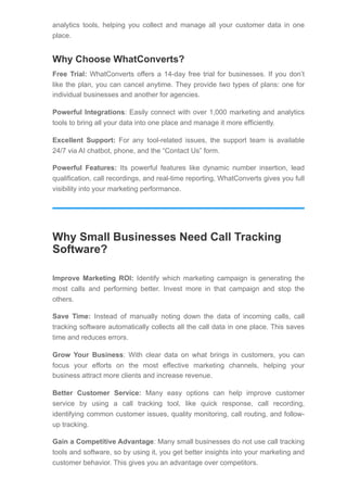 analytics tools, helping you collect and manage all your customer data in one
place.
Why Choose WhatConverts?
Free Trial: WhatConverts offers a 14-day free trial for businesses. If you don’t
like the plan, you can cancel anytime. They provide two types of plans: one for
individual businesses and another for agencies.
Powerful Integrations: Easily connect with over 1,000 marketing and analytics
tools to bring all your data into one place and manage it more efficiently.
Excellent Support: For any tool-related issues, the support team is available
24/7 via AI chatbot, phone, and the “Contact Us” form.
Powerful Features: Its powerful features like dynamic number insertion, lead
qualification, call recordings, and real-time reporting, WhatConverts gives you full
visibility into your marketing performance.
Why Small Businesses Need Call Tracking
Software?
Improve Marketing ROI: Identify which marketing campaign is generating the
most calls and performing better. Invest more in that campaign and stop the
others.
Save Time: Instead of manually noting down the data of incoming calls, call
tracking software automatically collects all the call data in one place. This saves
time and reduces errors.
Grow Your Business: With clear data on what brings in customers, you can
focus your efforts on the most effective marketing channels, helping your
business attract more clients and increase revenue.
Better Customer Service: Many easy options can help improve customer
service by using a call tracking tool, like quick response, call recording,
identifying common customer issues, quality monitoring, call routing, and follow-
up tracking.
Gain a Competitive Advantage: Many small businesses do not use call tracking
tools and software, so by using it, you get better insights into your marketing and
customer behavior. This gives you an advantage over competitors.
 