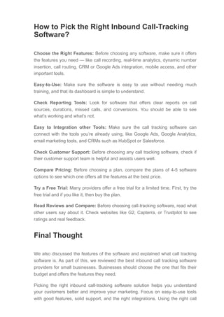 How to Pick the Right Inbound Call-Tracking
Software?
Choose the Right Features: Before choosing any software, make sure it offers
the features you need — like call recording, real-time analytics, dynamic number
insertion, call routing, CRM or Google Ads integration, mobile access, and other
important tools.
Easy-to-Use: Make sure the software is easy to use without needing much
training, and that its dashboard is simple to understand.
Check Reporting Tools: Look for software that offers clear reports on call
sources, durations, missed calls, and conversions. You should be able to see
what’s working and what’s not.
Easy to Integration other Tools: Make sure the call tracking software can
connect with the tools you’re already using, like Google Ads, Google Analytics,
email marketing tools, and CRMs such as HubSpot or Salesforce.
Check Customer Support: Before choosing any call tracking software, check if
their customer support team is helpful and assists users well.
Compare Pricing: Before choosing a plan, compare the plans of 4-5 software
options to see which one offers all the features at the best price.
Try a Free Trial: Many providers offer a free trial for a limited time. First, try the
free trial and if you like it, then buy the plan.
Read Reviews and Compare: Before choosing call-tracking software, read what
other users say about it. Check websites like G2, Capterra, or Trustpilot to see
ratings and real feedback.
Final Thought
We also discussed the features of the software and explained what call tracking
software is. As part of this, we reviewed the best inbound call tracking software
providers for small businesses. Businesses should choose the one that fits their
budget and offers the features they need.
Picking the right inbound call-tracking software solution helps you understand
your customers better and improve your marketing. Focus on easy-to-use tools
with good features, solid support, and the right integrations. Using the right call
 