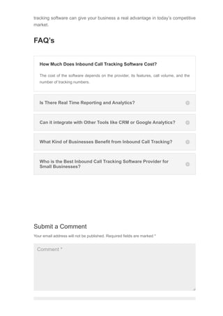 Submit a Comment
Your email address will not be published. Required fields are marked *
Comment *
tracking software can give your business a real advantage in today’s competitive
market.
FAQ’s
Is There Real Time Reporting and Analytics? 

Can it integrate with Other Tools like CRM or Google Analytics? 

What Kind of Businesses Benefit from Inbound Call Tracking? 

Who is the Best Inbound Call Tracking Software Provider for
Small Businesses? 

How Much Does Inbound Call Tracking Software Cost?
The cost of the software depends on the provider, its features, call volume, and the
number of tracking numbers.
 