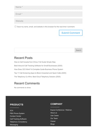 Name *
Email *
Website
Save my name, email, and website in this browser for the next time I comment.
Recent Posts
How to Call Canada from China- Full Guide Simple Step
Best Inbound Call Tracking Software for Small Businesses (2025)
How Does 3CX Work? A Complete Guide Business Phone System
Top 11 Call Screening Apps to Block Unwanted and Spam Calls (2025)
The Telephony Co Wins: Best Cloud Telephony Solution (2025)
Recent Comments
No comments to show.
Submit Comment
Search
PRODUCTS
3CX
PBX Phone System
Contact Center
Call Tracking Software
Telephony Consultancy
Messaging
COMPANY
Expos-Conference / Webinar
About us
Use Cases
Our Team
Career
Blogs
 