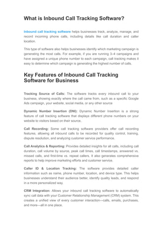 What is Inbound Call Tracking Software?
Inbound call tracking software helps businesses track, analyze, manage, and
record incoming phone calls, including details like call duration and caller
location.
This type of software also helps businesses identify which marketing campaign is
generating the most calls. For example, if you are running 3–4 campaigns and
have assigned a unique phone number to each campaign, call tracking makes it
easy to determine which campaign is generating the highest number of calls.
Key Features of Inbound Call Tracking
Software for Business
Tracking Source of Calls: The software tracks every inbound call to your
business, showing exactly where the call came from, such as a specific Google
Ads campaign, your website, social media, or any other source
Dynamic Number Insertion (DNI): Dynamic Number Insertion is a strong
feature of call tracking software that displays different phone numbers on your
website to visitors based on their source.
Call Recording: Some call tracking software providers offer call recording
features, allowing all inbound calls to be recorded for quality control, training,
dispute resolution, and analyzing customer service performance.
Call Analytics & Reporting: Provides detailed insights for all calls, including call
duration, call volume by source, peak call times, call timestamps, answered vs.
missed calls, and first-time vs. repeat callers. It also generates comprehensive
reports to help improve marketing efforts and customer service.
Caller ID & Location Tracking: The software provides detailed caller
information such as name, phone number, location, and device type. This helps
businesses understand their audience better, identify quality leads, and respond
in a more personalized way.
CRM Integration: Allows your inbound call tracking software to automatically
sync call data with your Customer Relationship Management (CRM) system. This
creates a unified view of every customer interaction—calls, emails, purchases,
and more—all in one place.
 