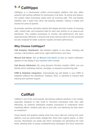 CallHippo
CallHippo is a cloud-based unified communication platform that also offers
powerful call tracking software for businesses of all sizes. Its strong and feature-
rich system helps businesses easily track all incoming calls. The user-friendly
interface sets it apart from other call tracking software, making it simple and
intuitive for users to operate.
Its provides real-time call status reports that display the total number of incoming
calls, missed calls, and answered calls for each user directly on an easy-to-use
dashboard. This enables businesses to monitor call performance and team
responsiveness efficiently. It ensures that every inbound call is not only answered
but also analyzed for better customer insights and team performance.
Why Choose CallHippo?
Call Analytics Dashboard: Get detailed insights in one place, including call
volumes, call durations, peak hours, agent performance, and more.
Missed Call Alerts: Set up Missed Call Alerts so that an instant notification
appears on the display if any important call is missed.
Call Source Attribution: By using Dynamic Number Insertion (DNI), you can
identify which marketing channel, campaign, or keyword is performing well.
CRM & Helpdesk Integration: Automatically log call details in your CRM or
helpdesk software like Salesforce, HubSpot, Zoho, or Zendesk to improve lead
tracking and customer support.
CallRail
CallRail is one of the most popular call tracking software solutions in the market,
especially designed to help small to mid-sized businesses track their calls
effectively. Its powerful dashboard enables businesses to understand which
marketing efforts—whether paid ads or print ads—are delivering the best return
on investment.
Visual reports and graphics clearly show how many calls are coming from each
platform, such as social media, Google Ads, direct mail, organic search, or other
sources. Businesses can easily see which campaigns are generating the most
leads, allowing them to pause underperforming campaigns and focus resources
 