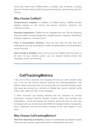 where they matter most. CallRail offers a complete suite of features, including
Dynamic Number Insertion (DNI), keyword-level tracking, call recording, and form
tracking.
Why Choose CallRail?
Comprehensive Analytics: In addition to in-depth reports, CallRail provides
detailed analytics on call volume, call sources, durations, outcomes, and
customer journeys.
Seamless Integrations: CallRail can be integrated with over 700 top marketing
tools and CRMs, including Google Ads, Google Analytics, Facebook, WordPress,
HubSpot, Salesforce, and many more.
Form & Conversation Tracking: Track not only calls but also web form
submissions and chat conversations to get a complete picture of lead generation
across channels.
User-Friendly & Scalable: Easy to set up and use CallRail works for teams of
all sizes. As your business grows, you can expand tracking across new
campaigns, teams, and channels.
CallTrackingMetrics
If you are running a business and struggling to track your calls, consider using
one of the top call tracking software solutions like CallTrackingMetrics. This
platform helps businesses track all incoming calls and understand exactly where
their leads are coming from—whether it’s Google Ads, search, referrals, social
media, calls, chats, form fills, or text messages.
It offers advanced call tracking features that are important for modern
businesses, including Dynamic Number Insertion (DNI), call recording and
transcriptions, custom call routing, form tracking, and much more. It’s also easy
to integrate with your favorite tools and CRMs like Google Analytics, Google Ads,
Zoom, Salesforce, and over 40 others—bringing all your data together in one
place.
Why Choose CallTrackingMetrics?
Real-Time Reporting & Analytics: Access live dashboards and detailed reports
that show call outcomes, agent performance, marketing ROI, and more.
 