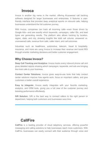 Invoca
Invoca is another big name in the market, offering AI-powered call tracking
software designed for larger businesses and enterprises. It features a user-
friendly interface that provides deep analytical reports on inbound calls, helping
businesses understand the full customer journey.
With Invoca, companies can track all incoming calls—even those driven by
Google Ads—and see exactly which keywords, campaigns, caller IDs, and lead
types are generating results. The platform also allows tracking by location,
region, state, and city, showing insights like total call volume, answered vs.
unanswered calls, revenue from calls, caller intent, and call outcomes.
Industries such as healthcare, automotive, telecom, travel & hospitality,
insurance, and more are using Invoca to increase their revenue and boost ROI
through smarter marketing decisions and better customer engagement.
Why Choose Invoca?
Deep Call Tracking and Analytics: Invoca tracks every inbound phone call and
gives detailed reports showing which campaigns, keywords, and ads are bringing
the most calls to your business.
Contact Center Solutions: Invoca gives easy-to-use tools that help contact
center solutions improve how agents work, focus on important callers, and give
customers a better overall experience.
Easy to integrate: Invoca easily integrates with your favorite marketing,
analytics, and CRM tools, giving you a full view of the customer journey and
boosting performance effortlessly.
IVR Solution: IVR is the best way to connect callers to the right person or
department, helping both customers and businesses save time.
CallFire
CallFire is a leading provider of cloud telephony services, offering powerful
messaging and calling solutions to help businesses reach more customers. With
CallFire, businesses can easily connect with their audience through voice and
 