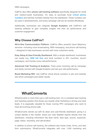 SMS campaigns.
CallFire also offers phone call tracking software specifically designed for small
and medium-sized businesses. It’s easy to purchase local virtual phone
numbers and toll-free numbers directly from the dashboard. These numbers can
be used in advertisements, and every campaign call can be tracked effortlessly.
Additionally, businesses can integrate Google Analytics with CallFire’s call
tracking software to gain complete insights into their ad performance and
customer engagement.
Why Choose CallFire?
All-in-One Communication Platform: CallFire offers powerful cloud telephony
services—including voice broadcasting, SMS messaging, and phone call tracking
—designed to help businesses connect with more customers easily.
Easy Setup & User-Friendly Dashboard: With a simple dashboard, businesses
can easily buy 1800 toll free and local numbers in 20+ countries, launch
campaigns, and monitor every call performance.
Advanced Call Tracking & Analytics: Track every incoming call by campaign
and easily connect with Google Analytics and see your ads performance.
Boost Marketing ROI: Use CallFire virtual phone numbers in ads and instantly
see which campaigns give better results.
WhatConverts
WhatConverts is more than just a call tracking tool—it’s a complete lead tracking
and reporting solution that shows you exactly what marketing is driving your best
leads. It is especially valuable for those running PPC campaigns who want to
track all incoming phone calls.
WhatConverts stands out with its clean and user-friendly dashboard, giving it a
unique identity in the market. Users can view detailed reports directly from the
dashboard, including information like lead name, lead type, source, keywords,
page, status, recording, and call duration.
In addition to phone call tracking, the software also tracks chats, forms, and web
form submissions. WhatConverts integrates with over 1,000 marketing and
 