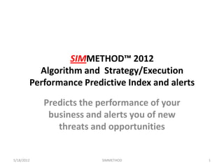 SIMMETHOD™ 2012
          Algorithm and Strategy/Execution
        Performance Predictive Index and alerts

            Predicts the performance of your
             business and alerts you of new
               threats and opportunities


5/18/2012                SIMMETHOD                1
 