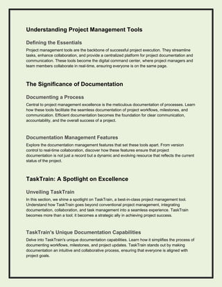 Understanding Project Management Tools
Defining the Essentials
Project management tools are the backbone of successful project execution. They streamline
tasks, enhance collaboration, and provide a centralized platform for project documentation and
communication. These tools become the digital command center, where project managers and
team members collaborate in real-time, ensuring everyone is on the same page.
The Significance of Documentation
Documenting a Process
Central to project management excellence is the meticulous documentation of processes. Learn
how these tools facilitate the seamless documentation of project workflows, milestones, and
communication. Efficient documentation becomes the foundation for clear communication,
accountability, and the overall success of a project.
Documentation Management Features
Explore the documentation management features that set these tools apart. From version
control to real-time collaboration, discover how these features ensure that project
documentation is not just a record but a dynamic and evolving resource that reflects the current
status of the project.
TaskTrain: A Spotlight on Excellence
Unveiling TaskTrain
In this section, we shine a spotlight on TaskTrain, a best-in-class project management tool.
Understand how TaskTrain goes beyond conventional project management, integrating
documentation, collaboration, and task management into a seamless experience. TaskTrain
becomes more than a tool; it becomes a strategic ally in achieving project success.
TaskTrain's Unique Documentation Capabilities
Delve into TaskTrain's unique documentation capabilities. Learn how it simplifies the process of
documenting workflows, milestones, and project updates. TaskTrain stands out by making
documentation an intuitive and collaborative process, ensuring that everyone is aligned with
project goals.
 