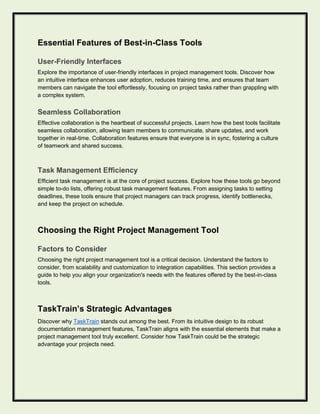 Essential Features of Best-in-Class Tools
User-Friendly Interfaces
Explore the importance of user-friendly interfaces in project management tools. Discover how
an intuitive interface enhances user adoption, reduces training time, and ensures that team
members can navigate the tool effortlessly, focusing on project tasks rather than grappling with
a complex system.
Seamless Collaboration
Effective collaboration is the heartbeat of successful projects. Learn how the best tools facilitate
seamless collaboration, allowing team members to communicate, share updates, and work
together in real-time. Collaboration features ensure that everyone is in sync, fostering a culture
of teamwork and shared success.
Task Management Efficiency
Efficient task management is at the core of project success. Explore how these tools go beyond
simple to-do lists, offering robust task management features. From assigning tasks to setting
deadlines, these tools ensure that project managers can track progress, identify bottlenecks,
and keep the project on schedule.
Choosing the Right Project Management Tool
Factors to Consider
Choosing the right project management tool is a critical decision. Understand the factors to
consider, from scalability and customization to integration capabilities. This section provides a
guide to help you align your organization's needs with the features offered by the best-in-class
tools.
TaskTrain’s Strategic Advantages
Discover why TaskTrain stands out among the best. From its intuitive design to its robust
documentation management features, TaskTrain aligns with the essential elements that make a
project management tool truly excellent. Consider how TaskTrain could be the strategic
advantage your projects need.
 