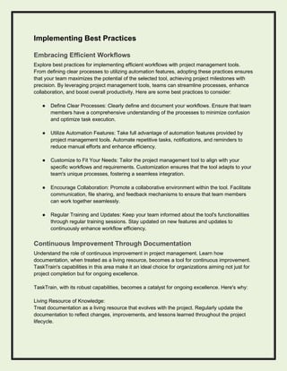 Implementing Best Practices
Embracing Efficient Workflows
Explore best practices for implementing efficient workflows with project management tools.
From defining clear processes to utilizing automation features, adopting these practices ensures
that your team maximizes the potential of the selected tool, achieving project milestones with
precision. By leveraging project management tools, teams can streamline processes, enhance
collaboration, and boost overall productivity. Here are some best practices to consider:
● Define Clear Processes: Clearly define and document your workflows. Ensure that team
members have a comprehensive understanding of the processes to minimize confusion
and optimize task execution.
● Utilize Automation Features: Take full advantage of automation features provided by
project management tools. Automate repetitive tasks, notifications, and reminders to
reduce manual efforts and enhance efficiency.
● Customize to Fit Your Needs: Tailor the project management tool to align with your
specific workflows and requirements. Customization ensures that the tool adapts to your
team's unique processes, fostering a seamless integration.
● Encourage Collaboration: Promote a collaborative environment within the tool. Facilitate
communication, file sharing, and feedback mechanisms to ensure that team members
can work together seamlessly.
● Regular Training and Updates: Keep your team informed about the tool's functionalities
through regular training sessions. Stay updated on new features and updates to
continuously enhance workflow efficiency.
Continuous Improvement Through Documentation
Understand the role of continuous improvement in project management. Learn how
documentation, when treated as a living resource, becomes a tool for continuous improvement.
TaskTrain's capabilities in this area make it an ideal choice for organizations aiming not just for
project completion but for ongoing excellence.
TaskTrain, with its robust capabilities, becomes a catalyst for ongoing excellence. Here's why:
Living Resource of Knowledge:
Treat documentation as a living resource that evolves with the project. Regularly update the
documentation to reflect changes, improvements, and lessons learned throughout the project
lifecycle.
 
