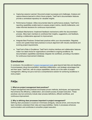 ● Capturing Lessons Learned: Document project successes and challenges. Analyze and
capture lessons learned to inform future projects. TaskTrain's documentation features
provide a centralized repository for valuable insights.
● Performance Analysis: Utilize documented data for performance analysis. TaskTrain's
reporting capabilities enable teams to assess project metrics, identify bottlenecks, and
make informed decisions for continuous improvement.
● Feedback Mechanisms: Implement feedback mechanisms within the documentation
process. Allow team members to contribute their insights, suggestions, and feedback,
creating a collaborative approach to improvement.
● Integrate Best Practices: Embed best practices within your documentation. Regularly
review and update these best practices to ensure alignment with industry standards and
evolving project requirements.
● TaskTrain's Role in Excellence: TaskTrain's intuitive interface and collaboration features
make it an ideal choice for organizations committed to ongoing excellence. Its
documentation capabilities seamlessly integrate into workflows, providing a foundation
for continuous improvement initiatives.
Conclusion
In conclusion, the excellence in project management tools goes beyond task lists and deadlines.
It encompasses robust documentation, seamless collaboration, and strategic advantages that
set them apart. TaskTrain, with its unique capabilities, stands out in the realm of project
management, offering not just a tool but a comprehensive solution for achieving excellence in
every project.
FAQs:
1. What are project management best practices?
Project management best practices encompass proven methods, techniques, and approaches
that enhance the efficiency, collaboration, and overall success of project execution. These
practices vary but commonly include clear process definitions, efficient workflows, and
continuous improvement.
2. Why is defining clear processes important in project management?
Defining clear processes is crucial as it minimizes ambiguity, reduces errors, and ensures that
team members understand their roles and responsibilities. Clarity in processes enhances
communication and contributes to smoother project execution.
 