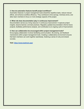 3. How do automation features benefit project workflows?
Automation features in project management tools streamline repetitive tasks, reduce manual
efforts, and enhance workflow efficiency. They contribute to time savings, minimize errors, and
allow team members to focus on more strategic aspects of the project.
4. What role does documentation play in continuous improvement?
Documentation serves as a living resource in continuous improvement. It captures project
insights, lessons learned, and best practices. Regularly updated documentation informs future
projects, facilitates performance analysis, and contributes to an ongoing cycle of improvement.
5. How can collaboration be encouraged within project management tools?
Encouraging collaboration involves facilitating communication, file sharing, and feedback
mechanisms within project management tools. Creating a collaborative environment ensures
that team members can work together seamlessly, fostering a sense of unity and shared
success.
Visit: https://www.tasktrain.app/
 