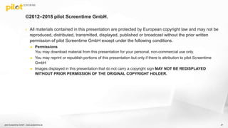 ©2012–2018 pilot Screentime GmbH.
 All materials contained in this presentation are protected by European copyright law and may not be
reproduced, distributed, transmitted, displayed, published or broadcast without the prior written
permission of pilot Screentime GmbH except under the following conditions.
 Permissions
You may download material from this presentation for your personal, non-commercial use only.
 You may reprint or republish portions of this presentation but only if there is attribution to pilot Screentime
GmbH
 Images displayed in this presentation that do not carry a copyright sign MAY NOT BE REDISPLAYED
WITHOUT PRIOR PERMISSION OF THE ORIGINAL COPYRIGHT HOLDER.
pilot Screentime GmbH - www.screentime.de 87
 