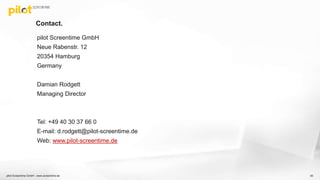 Contact.
90
pilot Screentime GmbH
Neue Rabenstr. 12
20354 Hamburg
Germany
Damian Rodgett
Managing Director
Tel: +49 40 30 37 66 0
E-mail: d.rodgett@pilot-screentime.de
Web: www.pilot-screentime.de
pilot Screentime GmbH - www.screentime.de
 