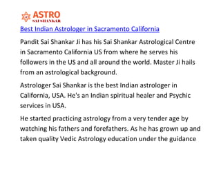Best Indian Astrologer in Sacramento California
Pandit Sai Shankar Ji has his Sai Shankar Astrological Centre
in Sacramento California US from where he serves his
followers in the US and all around the world. Master Ji hails
from an astrological background.
Astrologer Sai Shankar is the best Indian astrologer in
California, USA. He's an Indian spiritual healer and Psychic
services in USA.
He started practicing astrology from a very tender age by
watching his fathers and forefathers. As he has grown up and
taken quality Vedic Astrology education under the guidance
 