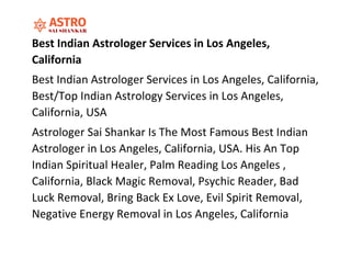 Best Indian Astrologer Services in Los Angeles,
California
Best Indian Astrologer Services in Los Angeles, California,
Best/Top Indian Astrology Services in Los Angeles,
California, USA
Astrologer Sai Shankar Is The Most Famous Best Indian
Astrologer in Los Angeles, California, USA. His An Top
Indian Spiritual Healer, Palm Reading Los Angeles ,
California, Black Magic Removal, Psychic Reader, Bad
Luck Removal, Bring Back Ex Love, Evil Spirit Removal,
Negative Energy Removal in Los Angeles, California
 