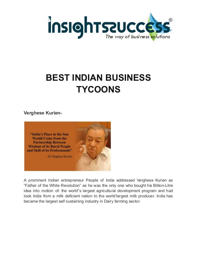 BEST INDIAN BUSINESS
TYCOONS
Verghese Kurien-
A prominent Indian entrepreneur People of India addressed Verghese Kurien as
“Father of the White Revolution” as he was the only one who bought his Billion-Litre
idea into motion of- the world”s largest agricultural development program and had
took India from a milk deficient nation to the world’largest milk producer. India has
became the largest self sustaining industry in Dairy farming sector.
 